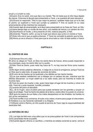1º Samuel-60
anual y a cumplir su voto,
[22].pero Ana no subió, sino que dijo a su marido: *No iré hasta que el niño haya dejado
de mamar. Entonces lo llevaré para presentarlo a Yavé, y se quedará allí para siempre.+
[23].Elcaná le respondió: *Haz lo que mejor te parezca, quédate hasta que ya no le des
el pecho; yo suplicaré a Yavé que cumpla su palabra.+ Y Ana se quedó en su casa
amamantando al hijo mientras fue necesario.
[24].Cuando dejó de amamantarlo, se lo llevó para presentarlo en la Casa de Yavé, en Silo;
y al mismo tiempo trajo un novillo de tres años, una medida de harina y un cántaro de vino.
[25].Sacrificaron el novillo, y Ana presentó al niño, todavía pequeño, a Helí,
[26].diciendo: *Oyeme, señor, yo soy la mujer que estuvo aquí junto a ti orando a Yavé.
[27].Este niño era lo que yo pedía entonces. Y Yavé me concedió la petición que le hice.
[28].Ahora yo se lo ofrezco a Yavé para que le sirva toda su vida: él está cedido a Yavé.+
CAPÍTULO 2
EL CÁNTICO DE ANA
[1].Entonces Ana oró y dijo:
Mi alma se alegra en Yavé, en Dios me siento llena de fuerza, ahora puedo responder a
mis enemigos, pues me siento feliz con tu auxilio.
[2].Sólo Yavé es Santo, pues nada hay fuera de Ti, no hay roca tan firme como nuestro
Dios.
[3].No digan tantas palabras altaneras, ni salga de su boca la arrogancia, porque Yavé es
un Dios que lo sabe todo, él juzga las acciones de todos.
[4].El arco de los fuertes se ha quebrado y los débiles se han hecho fuertes.
[5].Los que estaban satisfechos van a trabajar por un pedazo de pan, mientras que los
débiles descansan. La mujer estéril da a luz siete veces; pero se marchita la madre de
muchos hijos.
[6].Yavé es quien da muerte y vida, quien hace bajar al lugar de los muertos y volver a la
vida. Yavé da y quita riquezas, humilla y ensalza.
[7].Levanta del polvo al desvalido
[8].y, de la mugre, saca al pobre para que pueda sentarse con los grandes y ocupar un
lugar de privilegio. Yavé ha hecho los pilares de la tierra y sobre ellos ha puesto el universo.
[9].El guía los pasos de sus fieles y los malos desaparecen en las tinieblas, los fuertes no
son ya los vencedores.
[10].Yavé humilla a sus contrarios; él sube a los cielos y truena para juzgar al orbe entero.
El fortalece a su rey haciendo sobresalir a su Elegido.
[11].Elcaná volvió a Ramá y el niño quedó al servicio de Yavé, bajo la responsabilidad del
sacerdote Helí.
LA HISTORIA DE HELÍ
[12]. Los hijos de Helí eran unos pillos que no se preocupaban de Yavé ni de comportarse
como sacerdotes frente al pueblo.
[13].Cuando alguien ofrecía un sacrificio, y mientras se estaba cociendo la carne, venía el
 