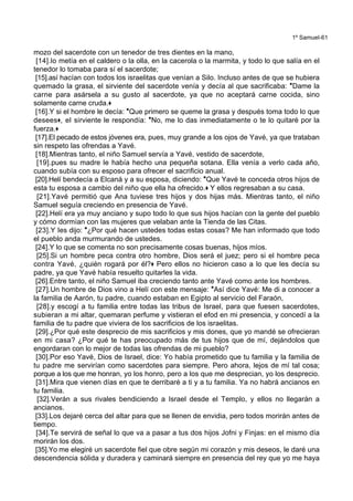 1º Samuel-61
mozo del sacerdote con un tenedor de tres dientes en la mano,
[14].lo metía en el caldero o la olla, en la cacerola o la marmita, y todo lo que salía en el
tenedor lo tomaba para sí el sacerdote;
[15].así hacían con todos los israelitas que venían a Silo. Incluso antes de que se hubiera
quemado la grasa, el sirviente del sacerdote venía y decía al que sacrificaba: *Dame la
carne para asársela a su gusto al sacerdote, ya que no aceptará carne cocida, sino
solamente carne cruda.+
[16].Y si el hombre le decía: *Que primero se queme la grasa y después toma todo lo que
desees+, el sirviente le respondía: *No, me lo das inmediatamente o te lo quitaré por la
fuerza.+
[17].El pecado de estos jóvenes era, pues, muy grande a los ojos de Yavé, ya que trataban
sin respeto las ofrendas a Yavé.
[18].Mientras tanto, el niño Samuel servía a Yavé, vestido de sacerdote,
[19].pues su madre le había hecho una pequeña sotana. Ella venía a verlo cada año,
cuando subía con su esposo para ofrecer el sacrificio anual.
[20].Helí bendecía a Elcaná y a su esposa, diciendo: *Que Yavé te conceda otros hijos de
esta tu esposa a cambio del niño que ella ha ofrecido.+ Y ellos regresaban a su casa.
[21].Yavé permitió que Ana tuviese tres hijos y dos hijas más. Mientras tanto, el niño
Samuel seguía creciendo en presencia de Yavé.
[22].Helí era ya muy anciano y supo todo lo que sus hijos hacían con la gente del pueblo
y cómo dormían con las mujeres que velaban ante la Tienda de las Citas.
[23].Y les dijo: *¿Por qué hacen ustedes todas estas cosas? Me han informado que todo
el pueblo anda murmurando de ustedes.
[24].Y lo que se comenta no son precisamente cosas buenas, hijos míos.
[25].Si un hombre peca contra otro hombre, Dios será el juez; pero si el hombre peca
contra Yavé, ¿quién rogará por él?+ Pero ellos no hicieron caso a lo que les decía su
padre, ya que Yavé había resuelto quitarles la vida.
[26].Entre tanto, el niño Samuel iba creciendo tanto ante Yavé como ante los hombres.
[27].Un hombre de Dios vino a Helí con este mensaje: *Así dice Yavé: Me di a conocer a
la familia de Aarón, tu padre, cuando estaban en Egipto al servicio del Faraón,
[28].y escogí a tu familia entre todas las tribus de Israel, para que fuesen sacerdotes,
subieran a mi altar, quemaran perfume y vistieran el efod en mi presencia, y concedí a la
familia de tu padre que viviera de los sacrificios de los israelitas.
[29].¿Por qué este desprecio de mis sacrificios y mis dones, que yo mandé se ofrecieran
en mi casa? ¿Por qué te has preocupado más de tus hijos que de mí, dejándolos que
engordaran con lo mejor de todas las ofrendas de mi pueblo?
[30].Por eso Yavé, Dios de Israel, dice: Yo había prometido que tu familia y la familia de
tu padre me servirían como sacerdotes para siempre. Pero ahora, lejos de mí tal cosa;
porque a los que me honran, yo los honro, pero a los que me desprecian, yo los desprecio.
[31].Mira que vienen días en que te derribaré a ti y a tu familia. Ya no habrá ancianos en
tu familia.
[32].Verán a sus rivales bendiciendo a Israel desde el Templo, y ellos no llegarán a
ancianos.
[33].Los dejaré cerca del altar para que se llenen de envidia, pero todos morirán antes de
tiempo.
[34].Te servirá de señal lo que va a pasar a tus dos hijos Jofni y Finjas: en el mismo día
morirán los dos.
[35].Yo me elegiré un sacerdote fiel que obre según mi corazón y mis deseos, le daré una
descendencia sólida y duradera y caminará siempre en presencia del rey que yo me haya
 