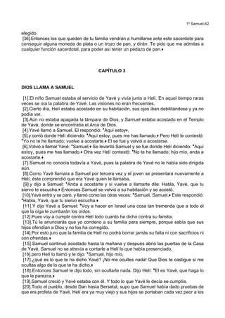1º Samuel-62
elegido.
[36].Entonces los que queden de tu familia vendrán a humillarse ante este sacerdote para
conseguir alguna moneda de plata o un trozo de pan, y dirán: Te pido que me admitas a
cualquier función sacerdotal, para poder así tener un pedazo de pan.+
CAPÍTULO 3
DIOS LLAMA A SAMUEL
[1].El niño Samuel estaba al servicio de Yavé y vivía junto a Helí. En aquel tiempo raras
veces se oía la palabra de Yavé. Las visiones no eran frecuentes.
[2].Cierto día, Helí estaba acostado en su habitación, sus ojos iban debilitándose y ya no
podía ver.
[3].Aún no estaba apagada la lámpara de Dios, y Samuel estaba acostado en el Templo
de Yavé, donde se encontraba el Arca de Dios.
[4].Yavé llamó a Samuel. El respondió: *Aquí estoy+,
[5].y corrió donde Helí diciendo: *Aquí estoy, pues me has llamado.+ Pero Helí le contestó:
*Yo no te he llamado; vuelve a acostarte.+ El se fue y volvió a acostarse.
[6].Volvió a llamar Yavé: *Samuel.+ Se levantó Samuel y se fue donde Helí diciendo: *Aquí
estoy, pues me has llamado.+ Otra vez Helí contestó: *No te he llamado; hijo mío, anda a
acostarte.+
[7].Samuel no conocía todavía a Yavé, pues la palabra de Yavé no le había sido dirigida
aún.
[8].Como Yavé llamara a Samuel por tercera vez y el joven se presentara nuevamente a
Helí, éste comprendió que era Yavé quien le llamaba,
[9].y dijo a Samuel: *Anda a acostarte y si vuelve a llamarte dile: Habla, Yavé, que tu
siervo te escucha.+ Entonces Samuel se volvió a su habitación y se acostó.
[10].Yavé entró y se paró, y llamó como las otras veces: *Samuel, Samuel.+ Este respondió:
*Habla, Yavé, que tu siervo escucha.+
[11].Y dijo Yavé a Samuel: *Voy a hacer en Israel una cosa tan tremenda que a todo el
que la oiga le zumbarán los oídos.
[12].Pues voy a cumplir contra Helí todo cuanto he dicho contra su familia.
[13].Tú le anunciarás que yo condeno a su familia para siempre, porque sabía que sus
hijos ofendían a Dios y no los ha corregido.
[14].Por esto juro que la familia de Helí no podrá borrar jamás su falta ni con sacrificios ni
con ofrendas.+
[15].Samuel continuó acostado hasta la mañana y después abrió las puertas de la Casa
de Yavé. Samuel no se atrevía a contarle a Helí lo que había presenciado,
[16].pero Helí lo llamó y le dijo: *Samuel, hijo mío,
[17].¿qué es lo que te ha dicho Yavé? ¡No me ocultes nada! Que Dios te castigue si me
ocultas algo de lo que te ha dicho.+
[18].Entonces Samuel le dijo todo, sin ocultarle nada. Dijo Helí: *El es Yavé, que haga lo
que le parezca.+
[19].Samuel creció y Yavé estaba con él. Y todo lo que Yavé le decía se cumplía.
[20].Todo el pueblo, desde Dan hasta Bersebá, supo que Samuel había dado pruebas de
que era profeta de Yavé. Helí era ya muy viejo y sus hijos se portaban cada vez peor a los
 
