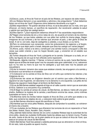 1º Samuel-65
[1].Estuvo, pues, el Arca de Yavé en el país de los filisteos, por espacio de siete meses.
[2].Los filisteos llamaron a sus sacerdotes y adivinos y les preguntaron: *¿Qué debemos
hacer con el Arca de Yavé? Dígannos cómo debemos devolverla a su lugar.+
[3].Ellos respondieron: *Si quieren devolver el Arca, no se la devuelvan así no más, sino que
ofrezcan, al mismo tiempo, un sacrificio de reparación. Así recobrarán ustedes la salud
y sabrán por qué Dios los castigó tanto.+
[4].Ellos dijeron: *¿Qué reparación debemos ofrecer?+ Y los sacerdotes respondieron:
[5].*Hagan cinco tumores de oro y cinco ratas de oro, de acuerdo al número de los distritos
de los filisteos, ya que todos ustedes con sus jefes han sufrido la misma plaga. Hagan
imágenes de sus tumores y de los ratones que arruinan el país, y den gloria al Dios de
Israel. A ver si, con esto, deja de castigarlos a ustedes, a sus dioses y a su tierra.
[6].Pero no endurezcan sus corazones, como los endurecieron los egipcios y el faraón.
¿No tuvieron que dejar partir a Israel, después que Dios los castigó con varias plagas?
[7].Ahora, pues, manos a la obra y construyan una carreta nueva y enyuguen a ella dos
vacas que estén criando y que no hayan llevado yugo, y encierren en el establo sus
terneritos.
[8].Tomen después el Arca de Yavé y pónganla en la carreta. Coloquen a su lado, en un
cofre, las figuras de oro que le han ofrecido como reparación.
[9].Después, déjenla marchar. Y fíjense: si toma el camino de su país, hacia Bet-Semes,
sepan que es el Dios de Israel quien nos ha causado esta gran calamidad; si no, sabremos
que no ha sido su mano la que nos ha castigado y que todo esto nos ha pasado por
casualidad.+
[10].Así lo hicieron: tomaron dos vacas que estaban criando, las enyugaron a la carreta y
encerraron sus terneritos en el establo.
[11].Colocaron en la carreta el Arca de Dios con el cofre que contenía los ratones y las
imágenes de oro.
[12].Entonces las vacas se dirigieron derecho por el camino que sube a Bet-Semes y
siguieron la ruta mugiendo, sin desviarse ni a la derecha ni a la izquierda. Los jefes de los
filisteos las siguieron hasta llegar al territorio de Bet-Semes.
[13].Los de Bet-Semes estaban segando el trigo en el valle cuando vieron que se acercaba
el Arca. Salieron a su encuentro muy contentos.
[14].Al llegar la carreta al campo de Josué, de Bet-Semes, se detuvo; había allí una gran
piedra. Astillaron la madera de la carreta y sacrificaron encima las vacas, como víctimas
quemadas en honor a Yavé.
[15].Mientras tanto los levitas habían bajado el Arca de Dios y el cofre que estaba a su
lado, que contenía los objetos de oro, y colocaron todo sobre la gran piedra.
Los de Bet-Semes ofrecieron aquel día sacrificios a Yavé,
[16].mientras que los cinco jefes filisteos, después de comprobar lo sucedido, se volvieron
el mismo día a Acarón.
[17].Las ciudades de los filisteos que ofrecieron los tumores de oro en reparación a Yavé
son éstas: Asdod, Gaza, Ascalón, Gat y Acarón;
[18].y además había tantos ratones de oro como ciudades filisteas bajo la autoridad de los
cinco jefes, desde las ciudades fortificadas hasta las aldeas que no tienen muros. Prueba
de esto, hasta el día de hoy, es la gran piedra en la que se colocó el Arca de Yavé, que
está en el campo de Josué de Bet-Semes.
[19].En Bet-Semes Yavé hizo perecer a setenta personas que se atrevieron a mirar el Arca.
Al ver esto, todo el pueblo se apenó mucho.
 