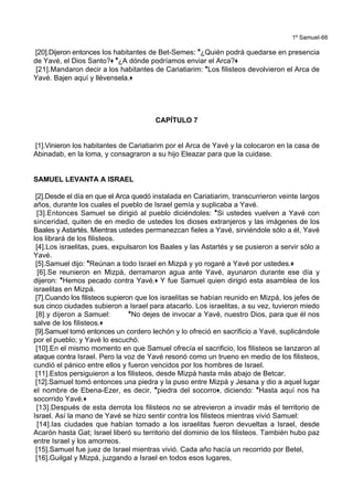 1º Samuel-66
[20].Dijeron entonces los habitantes de Bet-Semes: *¿Quién podrá quedarse en presencia
de Yavé, el Dios Santo?+ *¿A dónde podríamos enviar el Arca?+
[21].Mandaron decir a los habitantes de Cariatiarim: *Los filisteos devolvieron el Arca de
Yavé. Bajen aquí y llévensela.+
CAPÍTULO 7
[1].Vinieron los habitantes de Cariatiarim por el Arca de Yavé y la colocaron en la casa de
Abinadab, en la loma, y consagraron a su hijo Eleazar para que la cuidase.
SAMUEL LEVANTA A ISRAEL
[2].Desde el día en que el Arca quedó instalada en Cariatiarim, transcurrieron veinte largos
años, durante los cuales el pueblo de Israel gemía y suplicaba a Yavé.
[3].Entonces Samuel se dirigió al pueblo diciéndoles: *Si ustedes vuelven a Yavé con
sinceridad, quiten de en medio de ustedes los dioses extranjeros y las imágenes de los
Baales y Astartés. Mientras ustedes permanezcan fieles a Yavé, sirviéndole sólo a él, Yavé
los librará de los filisteos.
[4].Los israelitas, pues, expulsaron los Baales y las Astartés y se pusieron a servir sólo a
Yavé.
[5].Samuel dijo: *Reúnan a todo Israel en Mizpá y yo rogaré a Yavé por ustedes.+
[6].Se reunieron en Mizpá, derramaron agua ante Yavé, ayunaron durante ese día y
dijeron: *Hemos pecado contra Yavé.+ Y fue Samuel quien dirigió esta asamblea de los
israelitas en Mizpá.
[7].Cuando los filisteos supieron que los israelitas se habían reunido en Mizpá, los jefes de
sus cinco ciudades subieron a Israel para atacarlo. Los israelitas, a su vez, tuvieron miedo
[8].y dijeron a Samuel: *No dejes de invocar a Yavé, nuestro Dios, para que él nos
salve de los filisteos.+
[9].Samuel tomó entonces un cordero lechón y lo ofreció en sacrificio a Yavé, suplicándole
por el pueblo; y Yavé lo escuchó.
[10].En el mismo momento en que Samuel ofrecía el sacrificio, los filisteos se lanzaron al
ataque contra Israel. Pero la voz de Yavé resonó como un trueno en medio de los filisteos,
cundió el pánico entre ellos y fueron vencidos por los hombres de Israel.
[11].Estos persiguieron a los filisteos, desde Mizpá hasta más abajo de Betcar.
[12].Samuel tomó entonces una piedra y la puso entre Mizpá y Jesana y dio a aquel lugar
el nombre de Ebena-Ezer, es decir, *piedra del socorro+, diciendo: *Hasta aquí nos ha
socorrido Yavé.+
[13].Después de esta derrota los filisteos no se atrevieron a invadir más el territorio de
Israel. Así la mano de Yavé se hizo sentir contra los filisteos mientras vivió Samuel:
[14].las ciudades que habían tomado a los israelitas fueron devueltas a Israel, desde
Acarón hasta Gat; Israel liberó su territorio del dominio de los filisteos. También hubo paz
entre Israel y los amorreos.
[15].Samuel fue juez de Israel mientras vivió. Cada año hacía un recorrido por Betel,
[16].Guilgal y Mizpá, juzgando a Israel en todos esos lugares,
 