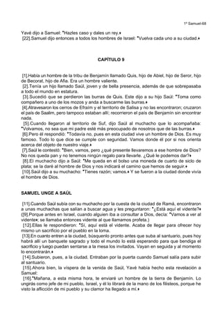 1º Samuel-68
Yavé dijo a Samuel: *Hazles caso y dales un rey.+
[22].Samuel dijo entonces a todos los hombres de Israel: *Vuelva cada uno a su ciudad.+
CAPÍTULO 9
[1].Había un hombre de la tribu de Benjamín llamado Quis, hijo de Abiel, hijo de Seror, hijo
de Becorat, hijo de Afia. Era un hombre valiente.
[2].Tenía un hijo llamado Saúl, joven y de bella presencia, además de que sobrepasaba
a todo el mundo en estatura.
[3].Sucedió que se perdieron las burras de Quis. Este dijo a su hijo Saúl: *Toma como
compañero a uno de los mozos y anda a buscarme las burras.+
[4].Atravesaron los cerros de Efraím y el territorio de Salisa y no las encontraron; cruzaron
el país de Saalim, pero tampoco estaban allí; recorrieron el país de Benjamín sin encontrar
nada.
[5].Cuando llegaron al territorio de Suf, dijo Saúl al muchacho que lo acompañaba:
*Volvamos, no sea que mi padre esté más preocupado de nosotros que de las burras.+
[6].Pero él respondió: *Todavía no, pues en esta ciudad vive un hombre de Dios. Es muy
famoso. Todo lo que dice se cumple con seguridad. Vamos donde él por si nos orienta
acerca del objeto de nuestro viaje.+
[7].Saúl le contestó: *Bien, vamos, pero ¿qué presente llevaremos a ese hombre de Dios?
No nos queda pan y no tenemos ningún regalo para llevarle. ¿Qué le podemos dar?+
[8].El muchacho dijo a Saúl: *Me queda en el bolso una moneda de cuarto de siclo de
plata; se la daré al hombre de Dios y nos indicará el camino que hemos de seguir.+
[10].Saúl dijo a su muchacho: *Tienes razón; vamos.+ Y se fueron a la ciudad donde vivía
el hombre de Dios.
SAMUEL UNGE A SAÚL
[11].Cuando Saúl subía con su muchacho por la cuesta de la ciudad de Ramá, encontraron
a unas muchachas que salían a buscar agua y les preguntaron: *¿Está aquí el vidente?+
([9].Porque antes en Israel, cuando alguien iba a consultar a Dios, decía: *Vamos a ver al
vidente+; se llamaba entonces vidente al que llamamos profeta.)
[12].Ellas le respondieron: *Sí, aquí está el vidente. Acaba de llegar para ofrecer hoy
mismo un sacrificio por el pueblo en la loma.
[13].En cuanto entren a la ciudad, búsquenlo pronto antes que suba al santuario, pues hoy
habrá allí un banquete sagrado y todo el mundo lo está esperando para que bendiga el
sacrificio y luego puedan sentarse a la mesa los invitados. Vayan en seguida y al momento
lo encontrarán.+
[14].Subieron, pues, a la ciudad. Entraban por la puerta cuando Samuel salía para subir
al santuario.
[15].Ahora bien, la víspera de la venida de Saúl, Yavé había hecho esta revelación a
Samuel:
[16].*Mañana, a esta misma hora, te enviaré un hombre de la tierra de Benjamín. Lo
ungirás como jefe de mi pueblo, Israel, y él lo librará de la mano de los filisteos, porque he
visto la aflicción de mi pueblo y su clamor ha llegado a mí.+
 