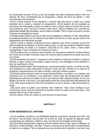 Josué-6
los sacerdotes tomaron el Arca y los que tocaban las siete trompetas pasaron otra vez
delante del Arca. [13].Delante iba la vanguardia y detrás del Arca los demás. Y otra
vez resonaron las trompetas.
[14].Lo mismo hicieron el día siguiente, y durante seis días dieron a diario una vuelta
alrededor de la ciudad y volvieron al campamento. [15].Al séptimo día los israelitas se
levantaron de madrugada y dieron la vuelta en torno a Jericó según el mismo rito que los
días anteriores, pero, ese día, lo hicieron siete veces. [16].A la séptima vez, mientras los
sacerdotes tocaban las trompetas, Josué ordenó al pueblo: *Den su grito de guerra, porque
Yavé les ha entregado la ciudad.
[17].Esta ciudad y todo lo que hay en ella será entregado en anatema a Yavé. Sólo Rahab
la prostituta quedará viva con todos los que estén con ella en su casa, ya que ocultó a los
exploradores que habíamos enviado.
[18].En cuanto a ustedes, cuídense de tocar cualquier cosa, chica o grande; ya que fue
todo consagrado en anatema, no tomen ninguna cosa, no sea que venga la maldición sobre
el campamento de Israel y lo trastorne. [19].Todo el oro, plata, cobre y hierro están
consagrados a Yavé y entrarán en el tesoro de Yavé.+
[20].El pueblo gritó y se tocaron las trompetas. En ese preciso momento se derrumbaron
los muros de la ciudad. Entonces cada uno avanzó sobre la parte de la ciudad que tenía
a su frente.
[21].Se apoderaron de Jericó. Y espada en mano mataron a todos los hombres y mujeres,
jóvenes y viejos; incluso a los bueyes, ovejas y burros, y los entregaron como anatema, o
sea, los sacrificaron a Dios.
[22].(Dos hombres habían sido enviados por Josué para explorar Jericó y, al entrar en ella,
una prostituta los había escondido.) Entonces Josué les dijo: *Entren en la casa de la
prostituta y sáquenla fuera con toda su familia, como se lo habían jurado.+
[23].Estos jóvenes hicieron salir a la mujer llamada Rahab, a su padre, a su madre y sus
hermanos con sus familiares, y los colocaron a salvo fuera del campamento de Israel.
[24].Después quemaron la ciudad y todo lo que había en ella, dejando la plata, el oro y los
objetos de bronce y de hierro, que depositaron entre las cosas preciosas del Santuario de
Yavé. [25].Josué perdonó la vida de la prostituta y la de su familia, y ella permaneció en
Israel.
[26].Josué pidió al pueblo que repitiera esta maldición: *Que Yavé maldiga al que
reconstruya Jericó. Que los cimientos se levanten sobre el cuerpo de su hijo mayor, y las
puertas sobre el de su hijo menor.+
[27].Así estuvo Yavé con Josué y lo hizo famoso en todo el país.
CAPÍTULO 7
ACÁN DESOBEDECE EL ANATEMA
[1].Los israelitas cometieron una infidelidad respecto al anatema. Sucedió que Acán, hijo
de Carmí, hijo de Zabdí, hijo de Zaré, de la tribu de Judá, se apropió de algunas cosas
consagradas por anatema y, debido a esto, el enojo de Yavé estalló contra Israel.
[2].Josué había despachado a algunos hombres desde Jericó a Hay, vecino a Betaven, al
este de la ciudad de Betel, y les dijo: *Vayan y reconozcan la tierra.+ [3].Los exploradores
le dijeron a su regreso: *No es necesario que se movilice todo el ejército; unos dos o tres
 