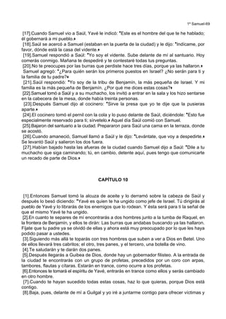 1º Samuel-69
[17].Cuando Samuel vio a Saúl, Yavé le indicó: *Este es el hombre del que te he hablado;
él gobernará a mi pueblo.+
[18].Saúl se acercó a Samuel (estaban en la puerta de la ciudad) y le dijo: *Indícame, por
favor, dónde está la casa del vidente.+
[19].Samuel respondió a Saúl: *Yo soy el vidente. Sube delante de mí al santuario. Hoy
comerás conmigo. Mañana te despediré y te contestaré todas tus preguntas.
[20].No te preocupes por las burras que perdiste hace tres días, porque ya las hallaron.+
Samuel agregó: *¿Para quién serán los primeros puestos en Israel? ¿No serán para ti y
la familia de tu padre?+
[21].Saúl respondió: *Yo soy de la tribu de Benjamín, la más pequeña de Israel. Y mi
familia es la más pequeña de Benjamín. ¿Por qué me dices estas cosas?+
[22].Samuel tomó a Saúl y a su muchacho, los invitó a entrar en la sala y los hizo sentarse
en la cabecera de la mesa, donde había treinta personas.
[23].Después Samuel dijo al cocinero: *Sirve la presa que yo te dije que la pusieras
aparte.+
[24].El cocinero tomó el pernil con la cola y lo puso delante de Saúl, diciéndole: *Esto fue
especialmente reservado para ti; sírvetelo.+ Aquel día Saúl comió con Samuel.
[25].Bajaron del santuario a la ciudad. Prepararon para Saúl una cama en la terraza, donde
se acostó.
[26].Cuando amaneció, Samuel llamó a Saúl y le dijo: *Levántate, que voy a despedirte.+
Se levantó Saúl y salieron los dos fuera.
[27].Habían bajado hasta las afueras de la ciudad cuando Samuel dijo a Saúl: *Dile a tu
muchacho que siga caminando; tú, en cambio, detente aquí, pues tengo que comunicarte
un recado de parte de Dios.+
CAPÍTULO 10
[1].Entonces Samuel tomó la alcuza de aceite y lo derramó sobre la cabeza de Saúl y
después lo besó diciendo: *Yavé es quien te ha ungido como jefe de Israel. Tú dirigirás al
pueblo de Yavé y lo librarás de los enemigos que lo rodean. Y ésta será para ti la señal de
que el mismo Yavé te ha ungido.
[2].En cuanto te separes de mí encontrarás a dos hombres junto a la tumba de Raquel, en
la frontera de Benjamín, y ellos te dirán: Las burras que andabas buscando ya las hallaron.
Fíjate que tu padre ya se olvidó de ellas y ahora está muy preocupado por lo que les haya
podido pasar a ustedes.
[3].Siguiendo más allá te toparás con tres hombres que suben a ver a Dios en Betel. Uno
de ellos llevará tres cabritos; el otro, tres panes, y el tercero, una botella de vino.
[4].Te saludarán y te darán dos panes.
[5].Después llegarás a Guibea de Dios, donde hay un gobernador filisteo. A la entrada de
la ciudad te encontrarás con un grupo de profetas, precedidos por un coro con arpas,
tambores, flautas y cítaras. Estarán en trance, como ocurre a los profetas.
[6].Entonces te tomará el espíritu de Yavé, entrarás en trance como ellos y serás cambiado
en otro hombre.
[7].Cuando te hayan sucedido todas estas cosas, haz lo que quieras, porque Dios está
contigo.
[8].Baja, pues, delante de mí a Guilgal y yo iré a juntarme contigo para ofrecer víctimas y
 
