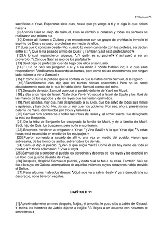 1º Samuel-70
sacrificios a Yavé. Esperarás siete días, hasta que yo venga a ti y te diga lo que debes
hacer.+
[9].Apenas Saúl se alejó de Samuel, Dios le cambió el corazón y todas las señales se
realizaron ese mismo día.
[10].Desde allí fueron a Guibea y se encontraron con un grupo de profetas;lo invadió el
espíritu de Dios y se puso a profetizar en medio de ellos.
[11].Los que lo conocían desde niño, cuando lo vieron cantando con los profetas, se decían
entre sí: *¿Qué le ha pasado al hijo de Quis? ¿También Saúl está profetizando?+
[12].A lo cual respondieron algunos: *¿Y quién es su padre?+ Y así pasó a ser un
proverbio: *¿Conque Saúl es uno de los profetas?+
[13].Saúl dejó de profetizar cuando llegó con ellos al santuario.
[14].El tío de Saúl les preguntó a él y a su mozo a dónde habían ido; a lo que ellos
respondieron: *Andábamos buscando las burras, pero como no las encontramos por ningún
lado, fuimos a ver a Samuel.+
[15].Y como su tío le pidiese que le contara lo que le había dicho Samuel, él le replicó:
[16].*Sencillamente nos dijo que las burras habían aparecido.+ Pero no le contó
absolutamente nada de lo que le había dicho Samuel acerca del reino.
[17].Después de esto, Samuel convocó al pueblo delante de Yavé en Mizpá,
[18].y dijo a los hijos de Israel: *Esto dice Yavé: Yo saqué a Israel de Egipto y los libré de
las manos de los egipcios y de los reyes que los tenían oprimidos.
[19].Pero ustedes, hoy día, han despreciado a su Dios, que los salvó de todos sus males
y aprietos, y han dicho: No, danos un rey que nos gobierne. Por eso, ahora, preséntense
delante de Yavé, distribuidos por tribus y familias.+
[20].Samuel hizo acercarse a todas las tribus de Israel y, al echar suerte, fue designada
la tribu de Benjamín.
[21].De la tribu de Benjamín fue designada la familia de Matrí, y de la familia de Matrí,
Saúl, hijo de Quis. Lo buscaron, pero no lo encontraron.
[22].Entonces, volvieron a preguntar a Yavé: *¿Vino Saúl?+ A lo que Yavé dijo: *A estas
horas está escondido en medio de los equipajes.+
[23].Fueron corriendo a sacarlo de allí y, una vez en medio del pueblo, vieron que
sobresalía, de los hombros arriba, sobre todos los demás.
[24].Samuel dijo al pueblo: *¿Ven al que eligió Yavé? Como él no hay nadie en todo el
pueblo.+ Y todos aclamaron: *¡Viva el rey!+
[25].Samuel dio a conocer al pueblo los derechos y deberes de los reyes y los escribió en
un libro que guardó delante de Yavé.
[26].Después, despidió Samuel al pueblo, y cada cual se fue a su casa. También Saúl se
fue a la suya, en Guibea, acompañado de aquellos valientes cuyos corazones había movido
el Señor.
[27].Pero algunos malvados dijeron: *¡Qué nos va a salvar ése!+ Y para demostrarle su
desprecio, no le llevaron regalos.
CAPÍTULO 11
[1].Aproximadamente un mes después, Najás, el amonita, le puso sitio a Jabés de Galaad.
Y todos los hombres de Jabés dijeron a Najás: *Si llegas a un acuerdo con nosotros te
serviremos.+
 