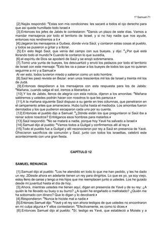 1º Samuel-71
[2].Najás respondió: *Estas son mis condiciones: les sacaré a todos el ojo derecho para
que así quede humillado todo Israel.+
[3].Entonces los jefes de Jabés le contestaron: *Danos un plazo de siete días. Vamos a
mandar mensajeros por todo el territorio de Israel, y si no hay nadie que nos ayude,
entonces nos rendiremos a ti.+
[4].Llegaron los mensajeros a Guibea, donde vivía Saúl, y contaron estas cosas al pueblo,
y todos se pusieron a gritar y a llorar.
[5].En esto llegó Saúl, que venía del campo con sus bueyes, y dijo: *¿Por qué está
llorando todo el mundo?+ Cuando le contaron lo que sucedía,
[6].el espíritu de Dios se apoderó de Saúl y se enojó sobremanera.
[7].Tomó una yunta de bueyes, los descuartizó y envió los pedazos por todo el territorio
de Israel con este mensaje: *Esto les va a pasar a los bueyes de todos los que no quieran
seguirme a mí y a Samuel.+
Al ver esto, todos tuvieron miedo y salieron como un solo hombre.
[8].Saúl les pasó revista en Bezar: eran unos trescientos mil los de Israel y treinta mil los
de Judá.
[9].Entonces despidieron a los mensajeros con esta respuesta para los de Jabés:
*Mañana, cuando salga el sol, iremos a liberarlos.+
[10].Y los de Jabés, llenos de alegría con esta noticia, dijeron a los amonitas: *Mañana
saldremos y ustedes podrán hacer con nosotros lo que les parezca.+
[11].A la mañana siguiente Saúl dispuso a su gente en tres columnas, que penetraron en
el campamento antes que amaneciera. Hubo lucha hasta el mediodía. Los amonitas fueron
derrotados y los que pudieron escaparon cada uno por su cuenta.
[12].Entonces el pueblo dijo a Samuel: *¿Dónde están los que preguntaron si Saúl iba a
reinar sobre nosotros? Entréganos esos hombres para matarlos.+
[13].Saúl respondió: *No se matará a nadie, porque hoy Yavé ha salvado a Israel.+
[14].Samuel dijo al pueblo: *Vamos todos a Guilgal y confirmemos allí al rey.+
[15].Todo el pueblo fue a Guilgal y allí reconocieron por rey a Saúl en presencia de Yavé.
Ofrecieron sacrificios de comunión y Saúl, junto con todos los israelitas, celebró este
acontecimiento con una gran fiesta.
CAPÍTULO 12
SAMUEL RENUNCIA
[1].Samuel dijo al pueblo: *Los he atendido en todo lo que me han pedido, y les he dado
un rey. 2Desde ahora en adelante tienen un rey para dirigirlos. Lo que es yo, ya soy viejo,
estoy lleno de canas y tengo a mis hijos que me reemplacen junto a ustedes. Los he guiado
desde mi juventud hasta el día de hoy.
[3].Ahora, mientras ustedes me tienen aquí, digan en presencia de Yavé y de su rey: ¿A
quién le he llevado su buey o su burro? ¿A quién he engañado o maltratado? ¿Quién me
ha sobornado con dinero? Que lo digan y lo devolveré.+
[4].Respondieron: *Nunca le hiciste mal a nadie.+
[5].Entonces Samuel dijo: *Yavé y el rey son ahora testigos de que ustedes no encontraron
en mí culpa alguna.+ Y ellos contestaron: *Efectivamente, es como tú dices.+
[6].Entonces Samuel dijo al pueblo: *Sí; testigo es Yavé, que estableció a Moisés y a
 