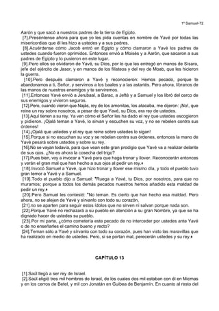 1º Samuel-72
Aarón y que sacó a nuestros padres de la tierra de Egipto.
[7].Preséntense ahora para que yo les pida cuentas en nombre de Yavé por todas las
misericordias que él les hizo a ustedes y a sus padres.
[8].Acuérdense cómo Jacob entró en Egipto y cómo clamaron a Yavé los padres de
ustedes cuando fueron oprimidos. Entonces envió a Moisés y a Aarón, que sacaron a sus
padres de Egipto y lo pusieron en este lugar.
[9].Pero ellos se olvidaron de Yavé, su Dios, por lo que les entregó en manos de Sísara,
jefe del ejército de Jasor, y en manos de los filisteos y del rey de Moab, que les hicieron
la guerra.
[10].Pero después clamaron a Yavé y reconocieron: Hemos pecado, porque te
abandonamos a ti, Señor, y servimos a los baales y a las astartés. Pero ahora, líbranos de
las manos de nuestros enemigos y te serviremos.
[11].Entonces Yavé envió a Jerubaal, a Barac, a Jefté y a Samuel y los libró del cerco de
sus enemigos y vivieron seguros.
[12].Pero, cuando vieron que Najás, rey de los amonitas, los atacaba, me dijeron: ¡No!, que
reine un rey sobre nosotros, a pesar de que Yavé, su Dios, era rey de ustedes.
[13].Aquí tienen a su rey. Ya ven cómo el Señor les ha dado el rey que ustedes escogieron
y pidieron. ¡Ojalá teman a Yavé, lo sirvan y escuchen su voz, y no se rebelen contra sus
órdenes!
[14].¡Ojalá que ustedes y el rey que reine sobre ustedes lo sigan!
[15].Porque si no escuchan su voz y se rebelan contra sus órdenes, entonces la mano de
Yavé pesará sobre ustedes y sobre su rey.
[16].No se vayan todavía, para que vean este gran prodigio que Yavé va a realizar delante
de sus ojos. ¿No es ahora la cosecha del trigo?
[17].Pues bien, voy a invocar a Yavé para que haga tronar y llover. Reconocerán entonces
y verán el gran mal que han hecho a sus ojos al pedir un rey.+
[18].Invocó Samuel a Yavé, que hizo tronar y llover ese mismo día, y todo el pueblo tuvo
gran temor a Yavé y a Samuel.
[19].Todo el pueblo dijo a Samuel: *Ruega a Yavé, tu Dios, por nosotros, para que no
muramos; porque a todos los demás pecados nuestros hemos añadido esta maldad de
pedir un rey.+
[20].Pero Samuel les contestó: *No teman. Es cierto que han hecho esa maldad. Pero
ahora, no se alejen de Yavé y sírvanlo con todo su corazón,
[21].no se aparten para seguir estos ídolos que no sirven ni salvan porque nada son.
[22].Porque Yavé no rechazará a su pueblo en atención a su gran Nombre, ya que se ha
dignado hacer de ustedes su pueblo.
[23].Por mi parte, ¿cómo cometería este pecado de no interceder por ustedes ante Yavé
o de no enseñarles el camino bueno y recto?
[24].Teman sólo a Yavé y sírvanlo con todo su corazón, pues han visto las maravillas que
ha realizado en medio de ustedes. Pero, si se portan mal, perecerán ustedes y su rey.+
CAPÍTULO 13
[1].Saúl llegó a ser rey de Israel.
[2].Saúl eligió tres mil hombres de Israel, de los cuales dos mil estaban con él en Micmas
y en los cerros de Betel, y mil con Jonatán en Guibea de Benjamín. En cuanto al resto del
 