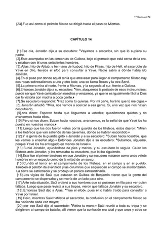 1º Samuel-74
[23].Fue así como el pelotón filisteo se dirigió hacia el paso de Micmas.
CAPÍTULO 14
[1].Ese día, Jonatán dijo a su escudero: *Vayamos a atacarlo+, sin que lo supiera su
padre.
[2].Este acampaba en las cercanías de Guibea, bajo el granado que está cerca de la era,
y estaban con él unos seiscientos hombres.
[3].Ajías, hijo de Ajitub, y hermano de Icabod, hijo de Finjas, hijo de Helí, el sacerdote de
Yavé en Silo, llevaba el efod para consultar a Yavé. Nadie sabía a dónde había ido
Jonatán.
[4].En el paso por donde aquél tenía que atravesar para llegar al campamento filisteo hay
dos rocas sobresalientes a uno y otro lado; una se llama Boses y la otra Sené.
[5].La primera mira al norte, frente a Micmas, y la segunda al sur, frente a Guibea.
[6].Entonces Jonatán dijo a su escudero: *Ven, ataquemos la posición de esos incircuncisos;
puede ser que Yavé combata con nosotros y venzamos, ya que le es igualmente fácil a Dios
dar la victoria con mucha o poca gente.+
[7].Su escudero respondió: *Haz como tú quieras. Por mi parte, haré lo que tú me digas.+
[8].Jonatán añadió: *Mira, nos vamos a acercar a esa gente. Si, una vez que nos hayan
descubierto,
[9].nos dicen: Esperen hasta que lleguemos a ustedes; quedémonos quietos y no
avancemos hacia ellos.
[10].Pero si nos dicen: Suban hacia nosotros, avancemos, es la señal de que Yavé los ha
puesto en nuestras manos.+
[11].Luego que los dos fueron vistos por la guardia de los filisteos, éstos dijeron: *Miren
a los hebreos que van saliendo de las cavernas, donde se habían escondido.+
[12].Y la gente de la guardia gritó a Jonatán y a su escudero: *Suban hacia nosotros, que
les vamos a enseñar algo.+ Entonces Jonatán dijo a su escudero: *Subamos, sígueme,
porque Yavé los ha entregado en manos de Israel.+
[13].Subió Jonatán, ayudándose de pies y manos, y su escudero lo seguía. Caían los
filisteos ante Jonatán, y los remataba su escudero, que lo iba siguiendo.
[14].Este fue el primer destrozo en que Jonatán y su escudero mataron como unos veinte
hombres en un espacio como de la mitad de un surco.
[15].Cundió el terror en el campamento de los filisteos, en el campo y en el pueblo.
También el pelotón de avanzada y las columnas que saqueaban el campo se atemorizaron.
La tierra se estremeció y se produjo un pánico extraordinario.
[16].Los vigías de Saúl que estaban en Guibea de Benjamín vieron que la gente del
campamento se dispersaba y se movía de un lado para otro.
[17].Ante esta situación, Saúl ordenó a sus hombres que se pusieran en fila para ver quién
faltaba. Luego que pasó revista a sus tropas, vieron que faltaba Jonatán y su escudero.
[18].Entonces Saúl dijo a Ajías: *Trae el efod+, pues él lo había traído para consultar a
Yavé por Israel.
[19].Pero, mientras Saúl hablaba al sacerdote, la confusión en el campamento filisteo se
iba haciendo cada vez mayor;
[20].por eso Saúl dijo al sacerdote: *Retira tu mano.+ Saúl reunió a toda su tropa y se
dirigieron al campo de batalla; allí vieron que la confusión era total y que unos y otros se
 