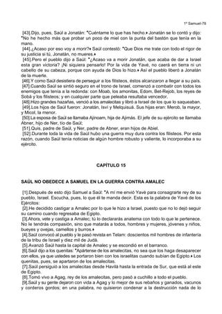 1º Samuel-76
[43].Dijo, pues, Saúl a Jonatán: *Cuéntame lo que has hecho.+ Jonatán se lo contó y dijo:
*No he hecho más que probar un poco de miel con la punta del bastón que tenía en la
mano.
[44].¿Acaso por eso voy a morir?+ Saúl contestó: *Que Dios me trate con todo el rigor de
su justicia si tú, Jonatán, no mueres.+
[45].Pero el pueblo dijo a Saúl: *¿Acaso va a morir Jonatán, que acaba de dar a Israel
esta gran victoria? ¡Ni siquiera pensarlo! Por la vida de Yavé, no caerá en tierra ni un
cabello de su cabeza, porque con ayuda de Dios lo hizo.+ Así el pueblo liberó a Jonatán
de la muerte.
[46].Y como Saúl desistiera de perseguir a los filisteos, éstos alcanzaron a llegar a su país.
[47].Cuando Saúl se sintió seguro en el trono de Israel, comenzó a combatir con todos los
enemigos que tenía a la redonda: con Moab, los amonitas, Edom, Bet-Rejob, los reyes de
Sobá y los filisteos; y en cualquier parte que peleaba resultaba vencedor.
[48].Hizo grandes hazañas, venció a los amalecitas y libró a Israel de los que lo saqueaban.
[49].Los hijos de Saúl fueron: Jonatán, Isví y Melquisuá. Sus hijas eran: Merob, la mayor,
y Micol, la menor.
[50].La esposa de Saúl se llamaba Ajínoam, hija de Ajimás. El jefe de su ejército se llamaba
Abner, hijo de Ner, tío de Saúl;
[51].Quis, padre de Saúl, y Ner, padre de Abner, eran hijos de Abiel.
[52].Durante toda la vida de Saúl hubo una guerra muy dura contra los filisteos. Por esta
razón, cuando Saúl tenía noticias de algún hombre robusto y valiente, lo incorporaba a su
ejército.
CAPÍTULO 15
SAÚL NO OBEDECE A SAMUEL EN LA GUERRA CONTRA AMALEC
[1].Después de esto dijo Samuel a Saúl: *A mí me envió Yavé para consagrarte rey de su
pueblo, Israel. Escucha, pues, lo que él te manda decir. Esta es la palabra de Yavé de los
Ejércitos:
[2].He decidido castigar a Amalec por lo que le hizo a Israel, puesto que no lo dejó seguir
su camino cuando regresaba de Egipto.
[3].Ahora, vete y castiga a Amalec; tú lo declararás anatema con todo lo que le pertenece.
No le tendrás compasión, sino que matarás a todos, hombres y mujeres, jóvenes y niños,
bueyes y ovejas, camellos y burros.+
[4].Saúl convocó al pueblo y le pasó revista en Telam: doscientos mil hombres de infantería
de la tribu de Israel y diez mil de Judá.
[5].Avanzó Saúl hasta la capital de Amalec y se escondió en el barranco.
[6].Saúl dijo a los quenitas: *Apártense de los amalecitas, no sea que los haga desaparecer
con ellos, ya que ustedes se portaron bien con los israelitas cuando subían de Egipto.+ Los
quenitas, pues, se apartaron de los amalecitas.
[7].Saúl persiguió a los amalecitas desde Havilá hasta la entrada de Sur, que está al este
de Egipto.
[8].Tomó vivo a Agag, rey de los amalecitas, pero pasó a cuchillo a todo el pueblo.
[9].Saúl y su gente dejaron con vida a Agag y lo mejor de sus rebaños y ganados, vacunos
y corderos gordos; en una palabra, no quisieron condenar a la destrucción nada de lo
 