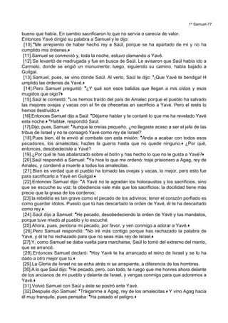 1º Samuel-77
bueno que había. En cambio sacrificaron lo que no servía o carecía de valor.
Entonces Yavé dirigió su palabra a Samuel y le dijo:
[10].*Me arrepiento de haber hecho rey a Saúl, porque se ha apartado de mí y no ha
cumplido mis órdenes.+
[11].Samuel se conmovió y, toda la noche, estuvo clamando a Yavé.
[12].Se levantó de madrugada y fue en busca de Saúl. Le avisaron que Saúl había ido a
Carmelo, donde se erigió un monumento; luego, siguiendo su camino, había bajado a
Guilgal.
[13].Samuel, pues, se vino donde Saúl. Al verlo, Saúl le dijo: *¡Que Yavé te bendiga! H
umplido las órdenes de Yavé.+
[14].Pero Samuel preguntó: *¿Y qué son esos balidos que llegan a mis oídos y esos
mugidos que oigo?+
[15].Saúl le contestó: *Los hemos traído del país de Amalec porque el pueblo ha salvado
las mejores ovejas y vacas con el fin de ofrecerlas en sacrificio a Yavé. Pero el resto lo
hemos destruido.+
[16].Entonces Samuel dijo a Saúl: *Déjame hablar y te contaré lo que me ha revelado Yavé
esta noche.+ *Habla+, respondió Saúl.
[17].Dijo, pues, Samuel: *Aunque te creías pequeño, ¿no llegaste acaso a ser el jefe de las
tribus de Israel y no te consagró Yavé como rey de Israel?
[18].Pues bien, él te envió al combate con esta misión: *Anda a acabar con todos esos
pecadores, los amalecitas; hazles la guerra hasta que no quede ninguno.+ ¿Por qué,
entonces, desobedeciste a Yavé?
[19].¿Por qué te has abalanzado sobre el botín y has hecho lo que no le gusta a Yavé?+
[20].Saúl respondió a Samuel: *Yo hice lo que me ordenó: traje prisionero a Agag, rey de
Amalec, y condené a muerte a todos los amalecitas.
[21].Bien es verdad que el pueblo ha tomado las ovejas y vacas, lo mejor, pero esto fue
para sacrificarlo a Yavé en Guilgal.+
[22].Entonces Samuel dijo: *A Yavé no le agradan los holocaustos y los sacrificios, sino
que se escuche su voz; la obediencia vale más que los sacrificios; la docilidad tiene más
precio que la grasa de los corderos;
[23].la rebeldía es tan grave como el pecado de los adivinos; tener el corazón porfiado es
como guardar ídolos. Puesto que tú has descartado la orden de Yavé, él te ha descartado
como rey.+
[24].Saúl dijo a Samuel: *He pecado, desobedeciendo la orden de Yavé y tus mandatos,
porque tuve miedo al pueblo y lo escuché.
[25].Ahora, pues, perdona mi pecado, por favor, y ven conmigo a adorar a Yavé.+
[26].Pero Samuel respondió: *No iré más contigo porque has rechazado la palabra de
Yavé, y él te ha rechazado para que no seas más rey de Israel.+
[27].Y, como Samuel se daba vuelta para marcharse, Saúl lo tomó del extremo del manto,
que se arrancó.
[28].Entonces Samuel declaró: *Hoy Yavé te ha arrancado el reino de Israel y se lo ha
dado a otro mejor que tú.+
[29].La Gloria de Israel no se echa atrás ni se arrepiente, a diferencia de los hombres.
[30].A lo que Saúl dijo: *He pecado, pero, con todo, te ruego que me honres ahora delante
de los ancianos de mi pueblo y delante de Israel, y vengas conmigo para que adoremos a
Yavé.+
[31].Volvió Samuel con Saúl y éste se postró ante Yavé.
[32].Después dijo Samuel: *Tráiganme a Agag, rey de los amalecitas.+ Y vino Agag hacia
él muy tranquilo, pues pensaba: *Ha pasado el peligro.+
 