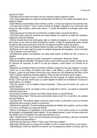 1º Samuel-80
guerra con Saúl.
[14].David era el menor de todos; los tres mayores habían seguido a Saúl
[15].y David alternaba sus viajes al campamento de Saúl con el cuidado del rebaño de su
padre en Belén.
[16].El filisteo se presentaba cada mañana y tarde, y lo hizo por espacio de cuarenta días.
[17].Jesé dijo a David: *Toma, anda al frente de batalla y llévales a tus hermanos esta
bolsa de trigo tostado y estos diez panes. Y al jefe del batallón le entregas estos diez
quesillos;
[18].pregunta por la salud de tus hermanos y tráeme algún recuerdo de ellos.+
[19].Tanto ellos como los hombres de Israel estaban con Saúl en el valle del Terebinto,
peleando contra los filisteos.
[20].Se levantó David de madrugada, dejó su rebaño encargado a un pastor y, tomando
las cosas, se fue como le había mandado su padre. Y llegó al campamento justo cuando
el ejército salía para ponerse en posición de ataque lanzando el grito de guerra.
[21].Tanto Israel como los filisteos habían formado sus filas y estaban frente a frente.
[22].David, al ver esto, dejó las cosas al cuidado del guarda de equipajes, corrió a las filas
y fue a saludar a sus hermanos.
[23].Mientras estaba conversando con ellos salió Goliat, el filisteo de Gat, a lanzar su
desafío.
[24].Los israelitas, apenas lo vieron, empezaron a retroceder, llenos de miedo.
[25].Uno de ellos comentaba: *Si alguien mata a ese hombre que así insulta a Israel, el rey
lo colmará de riquezas, le dará a su hija por esposa y dará títulos a la familia de su
padre.+
[26].David, que también había escuchado al filisteo, preguntó a los que estaban a su lado:
*¿Qué es lo que darán al hombre que mate a ese filisteo y quite la afrenta a Israel?
Porque, ¿quién es ese filisteo incircunciso que insulta así a los batallones del Dios vivo?+
[27].Y la gente repitió las mismas palabras: *Esto se dará al hombre que lo mate.+
[28].Eliab, su hermano mayor, al oírlo hablar así con la gente, se indignó contra David y
le dijo: *¿Por qué has venido aquí y a quién dejaste el rebaño en el desierto? Conozco tu
atrevimiento y tu maldad.
[29].Has venido a ver la batalla.+ David respondió: *¿Pero qué he hecho yo? ¿Uno no
puede hablar?+
[30].Apartándose de él, se dirigió a otro y le preguntó lo mismo, y la gente le respondió
como la primera vez.
[31].Cuando contaron a Saúl lo que había hecho David, lo mandó llamar.
[32].David dijo a Saúl: *¡No hay por qué tenerle miedo a ése! Yo, tu servidor, iré a pelear
con ese filisteo.+
[33].Dijo Saúl: *No puedes pelear contra él, pues tú eres un jovencito y él es un hombre
adiestrado para la guerra desde su juventud.+
[34].David le respondió: *Cuando estaba guardando el rebaño de mi padre y venía un león
o un oso y se llevaba una oveja del rebaño,
[35].yo lo perseguía y lo golpeaba y se la arrancaba. Y si se volvía contra mí, lo tomaba
de la quijada y lo golpeaba hasta matarlo. Yo he matado leones y osos; lo mismo haré con
ese filisteo que ha insultado a los ejércitos del Dios vivo.+
[36].Y añadió David: *Yavé, que me ha librado de las garras del león y del oso, me librará
de las manos de este filisteo.+
[37].Entonces Saúl dijo a David: *Vete y que Yavé sea contigo.+
[38].Luego Saúl le puso su equipo de combate. Le dio un casco de bronce y una coraza.
[39].Después, David se abrochó el cinturón con la espada por sobre la coraza, pero no
 