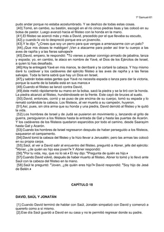 1º Samuel-81
pudo andar porque no estaba acostumbrado. Y se deshizo de todas estas cosas.
[40].Tomó, en cambio, su bastón, escogió en el río cinco piedras lisas y las colocó en su
bolsa de pastor. Luego avanzó hacia el filisteo con la honda en la mano.
[41].El filisteo se acercó más y más a David, precedido por el que llevaba su escudo,
[42].y cuando lo vio lo despreció porque era un jovencito.
[43].Y le dijo: *¿Crees que soy un perro para que vengas a amenazarme con un palo?
[44].¡Que mis dioses te maldigan! ¡Ven a atacarme para poder así tirar tu cuerpo a las
aves de rapiña y a las fieras salvajes!+
[45].David, empero, le respondió: *Tú vienes a pelear conmigo armado de jabalina, lanza
y espada; yo, en cambio, te ataco en nombre de Yavé, el Dios de los Ejércitos de Israel,
a quien tú has desafiado.
[46].Hoy te entregará Yavé en mis manos, te derribaré y te cortaré la cabeza. Y hoy mismo
daré tu cadáver y los cadáveres del ejército filisteo a las aves de rapiña y a las fieras
salvajes. Toda la tierra sabrá que hay un Dios en Israel,
[47].y sabrán todas estas gentes que Yavé no necesita espada o lanza para dar la victoria,
porque la suerte de la batalla está en sus manos.+
[48].Cuando el filisteo se lanzó contra David,
[49].éste metió rápidamente su mano en la bolsa, sacó la piedra y se la tiró con la honda.
La piedra alcanzó al filisteo, hundiéndosele en la frente. Este cayó de bruces al suelo.
[50].David, entonces, corrió y se puso de pie encima de su cuerpo, tomó su espada y lo
remató cortándole la cabeza. Los filisteos, al ver muerto a su campeón, huyeron.
[51].Así, pues, sin otra arma que su honda y una piedra, David derrotó al filisteo y le quitó
la vida.
[52].Los hombres de Israel y de Judá se pusieron en movimiento y, lanzando el grito de
guerra, persiguieron a los filisteos hasta la entrada de Gat y hasta las puertas de Acarón.
Y los cadáveres de los filisteos quedaron esparcidos por todo el camino, desde Saarayim
hasta Gat y Acarón.
[53].Cuando los hombres de Israel regresaron después de haber perseguido a los filisteos,
saquearon el campamento.
[54].David tomó la cabeza del filisteo y la hizo llevar a Jerusalén; pero las armas las colocó
en su propia carpa.
[55].Saúl, al ver a David salir al encuentro del filisteo, preguntó a Abner, jefe del ejército:
*Abner, ¿de quién es hijo ese joven?+ Y Abner respondió:
[56].*Por tu vida, rey, que no lo sé.+ El rey dijo: *Pregunta de quién es hijo.+
[57].Cuando David volvió, después de haber muerto al filisteo, Abner lo tomó y lo llevó ante
Saúl con la cabeza del filisteo en la mano.
[58].Saúl le preguntó: *Joven, ¿de quién eres hijo?+ David respondió: *Soy hijo de Jesé
de Belén.+
CAPÍTULO 18
DAVID, SAÚL Y JONATÁN
[1].Cuando David terminó de hablar con Saúl, Jonatán simpatizó con David y comenzó a
quererlo como a sí mismo.
[2].Ese día Saúl guardó a David en su casa y no le permitió regresar donde su padre.
 