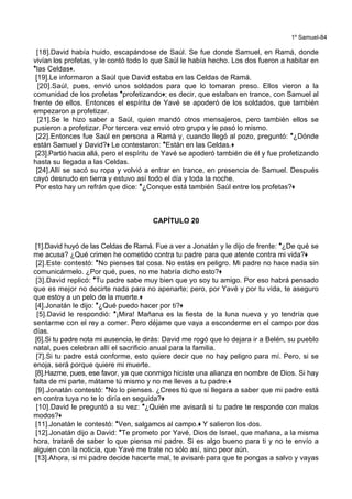 1º Samuel-84
[18].David había huido, escapándose de Saúl. Se fue donde Samuel, en Ramá, donde
vivían los profetas, y le contó todo lo que Saúl le había hecho. Los dos fueron a habitar en
*las Celdas+.
[19].Le informaron a Saúl que David estaba en las Celdas de Ramá.
[20].Saúl, pues, envió unos soldados para que lo tomaran preso. Ellos vieron a la
comunidad de los profetas *profetizando+; es decir, que estaban en trance, con Samuel al
frente de ellos. Entonces el espíritu de Yavé se apoderó de los soldados, que también
empezaron a profetizar.
[21].Se le hizo saber a Saúl, quien mandó otros mensajeros, pero también ellos se
pusieron a profetizar. Por tercera vez envió otro grupo y le pasó lo mismo.
[22].Entonces fue Saúl en persona a Ramá y, cuando llegó al pozo, preguntó: *¿Dónde
están Samuel y David?+ Le contestaron: *Están en las Celdas.+
[23].Partió hacia allá, pero el espíritu de Yavé se apoderó también de él y fue profetizando
hasta su llegada a las Celdas.
[24].Allí se sacó su ropa y volvió a entrar en trance, en presencia de Samuel. Después
cayó desnudo en tierra y estuvo así todo el día y toda la noche.
Por esto hay un refrán que dice: *¿Conque está también Saúl entre los profetas?+
CAPÍTULO 20
[1].David huyó de las Celdas de Ramá. Fue a ver a Jonatán y le dijo de frente: *¿De qué se
me acusa? ¿Qué crimen he cometido contra tu padre para que atente contra mi vida?+
[2].Este contestó: *No pienses tal cosa. No estás en peligro. Mi padre no hace nada sin
comunicármelo. ¿Por qué, pues, no me habría dicho esto?+
[3].David replicó: *Tu padre sabe muy bien que yo soy tu amigo. Por eso habrá pensado
que es mejor no decirte nada para no apenarte; pero, por Yavé y por tu vida, te aseguro
que estoy a un pelo de la muerte.+
[4].Jonatán le dijo: *¿Qué puedo hacer por ti?+
[5].David le respondió: *¡Mira! Mañana es la fiesta de la luna nueva y yo tendría que
sentarme con el rey a comer. Pero déjame que vaya a esconderme en el campo por dos
días.
[6].Si tu padre nota mi ausencia, le dirás: David me rogó que lo dejara ir a Belén, su pueblo
natal, pues celebran allí el sacrificio anual para la familia.
[7].Si tu padre está conforme, esto quiere decir que no hay peligro para mí. Pero, si se
enoja, será porque quiere mi muerte.
[8].Hazme, pues, ese favor, ya que conmigo hiciste una alianza en nombre de Dios. Si hay
falta de mi parte, mátame tú mismo y no me lleves a tu padre.+
[9].Jonatán contestó: *No lo pienses. ¿Crees tú que si llegara a saber que mi padre está
en contra tuya no te lo diría en seguida?+
[10].David le preguntó a su vez: *¿Quién me avisará si tu padre te responde con malos
modos?+
[11].Jonatán le contestó: *Ven, salgamos al campo.+ Y salieron los dos.
[12].Jonatán dijo a David: *Te prometo por Yavé, Dios de Israel, que mañana, a la misma
hora, trataré de saber lo que piensa mi padre. Si es algo bueno para ti y no te envío a
alguien con la noticia, que Yavé me trate no sólo así, sino peor aún.
[13].Ahora, si mi padre decide hacerte mal, te avisaré para que te pongas a salvo y vayas
 