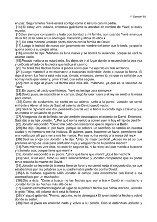 1º Samuel-85
en paz. Seguramente Yavé estará contigo como lo estuvo con mi padre.
[14].Si estoy vivo todavía, entonces guárdame tu amistad en nombre de Yavé; si estoy
muerto,
[15].ten siempre compasión y trata con bondad a mi familia, aun cuando Yavé arranque
de la faz de la tierra a tus enemigos, haciendo justicia de ellos.+
[16].De esta manera Jonatán pactó alianza con la familia de David.
[17].Luego le insistió de nuevo con juramento en nombre del amor que le tenía, ya que lo
quería como a su propia alma.
[18].Jonatán le dijo: *Mañana es luna nueva y se notará tu ausencia, porque se verá tu
asiento vacío.
[19].Pasado mañana se notará más. No dejes de ir al lugar donde te escondiste la otra vez
y colócate al lado de la piedra que indica el camino.
[20].Yo tiraré tres flechas hacia la piedra como que me ejercito en tirar al blanco.
[21].Luego mandaré a mi muchacho a buscarlas diciéndole: Anda a buscar la flecha. Si
digo al joven: La flecha está más acá, tómala; entonces, vienes tú, ya que es señal de que
no hay nada que temer y, ¡vive Yavé!, que estás seguro.
[22].Pero si digo al joven: La flecha está más allá, márchate, ya que es la voluntad de
Yavé.
[23].En cuanto al pacto que hicimos, Yavé es testigo para siempre.+
[24].David, pues, se escondió en el campo. Llegó la luna nueva y el rey se sentó a la mesa
para comer.
[25].Como de costumbre, se sentó en su asiento junto a la pared; Jonatán se sentó
enfrente y Abner al lado de Saúl; el asiento de David quedó vacío.
[26].Saúl no dijo nada ese día, pensando que tal vez le había sucedido algo a David y que
no estaba en situación de pureza.
[27].Al segundo día de la fiesta, se vio también desocupado el asiento de David. Entonces,
Saúl dijo a su hijo Jonatán: *¿Por qué no ha venido a comer ayer ni hoy el hijo de Jesé?+
[28].Jonatán respondió: *David me pidió con insistencia que lo dejara ir a Belén.
[29].Me dijo: Déjame ir, por favor, porque se celebra un sacrificio de familia en nuestra
ciudad y mi hermano me ha invitado. Si quieres, pues, hacerme un favor, permíteme dar
una vuelta por allí para ver a mis hermanos. Por eso no ha venido a la mesa del rey.+
[30].Saúl se enojó con Jonatán y le dijo: *¡Hijo de mujer perdida! ¿Acaso no sé yo que
prefieres al hijo de Jesé para confusión tuya y vergüenza de tu perdida madre?
[31].Pues mientras viva éste, no estarán seguros tú, ni tu reino; así que manda a buscarlo
y tráemelo acá; porque tiene que morir.+
[32].Jonatán respondió a su padre: *¿Por qué tiene que morir? ¿Qué ha hecho?+
[33].Saúl, al oír esto, tomó su lanza amenazándolo y Jonatán comprendió que su padre
tenía resuelta la muerte de David.
[34].Jonatán se levantó de la mesa lleno de furor y no comió nada el segundo día, ya que
estaba triste por las palabras que su padre había proferido contra David.
[35].A la mañana siguiente salió Jonatán al campo para encontrarse con David e iba
acompañado por un muchacho.
[36].Dijo a éste: *Corre a buscarme las flechas que voy a tirar.+ Corrió el muchacho y
Jonatán lanzó las flechas más allá de él.
[37].Cuando el muchacho llegaba al lugar de la primera flecha que había lanzado, Jonatán
le gritó: *Mira, allí delante de ti está la flecha.+
[38].Y siguió gritando: *Pronto, apúrate, no te detengas.+ El joven tomó la flecha y volvió
donde su señor.
[39].Pero el joven no entendió nada y volvió a su patrón. Sólo lo entendían Jonatán y
 