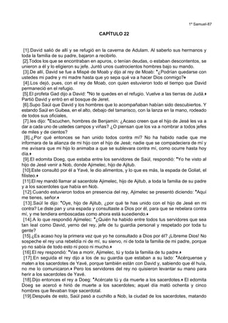 1º Samuel-87
CAPÍTULO 22
[1].David salió de allí y se refugió en la caverna de Adulam. Al saberlo sus hermanos y
toda la familia de su padre, bajaron a recibirlo.
[2].Todos los que se encontraban en apuros, o tenían deudas, o estaban descontentos, se
unieron a él y lo eligieron su jefe. Juntó unos cuatrocientos hombres bajo su mando.
[3].De allí, David se fue a Mispé de Moab y dijo al rey de Moab: *¿Podrían quedarse con
ustedes mi padre y mi madre hasta que yo sepa qué va a hacer Dios conmigo?+
[4].Los dejó, pues, con el rey de Moab, con quien estuvieron todo el tiempo que David
permaneció en el refugio.
[5].El profeta Gad dijo a David: *No te quedes en el refugio. Vuelve a las tierras de Judá.+
Partió David y entró en el bosque de Jeret.
[6].Supo Saúl que David y los hombres que lo acompañaban habían sido descubiertos. Y
estando Saúl en Guibea, en el alto, debajo del tamarisco, con la lanza en la mano, rodeado
de todos sus oficiales,
[7].les dijo: *Escuchen, hombres de Benjamín: ¿Acaso creen que el hijo de Jesé les va a
dar a cada uno de ustedes campos y viñas? ¿O piensan que los va a nombrar a todos jefes
de miles y de cientos?
[8].¿Por qué entonces se han unido todos contra mí? No ha habido nadie que me
informara de la alianza de mi hijo con el hijo de Jesé; nadie que se compadeciera de mí y
me avisara que mi hijo lo animaba a que se sublevara contra mí, como ocurre hasta hoy
día.+
[9].El edomita Doeg, que estaba entre los servidores de Saúl, respondió: *Yo he visto al
hijo de Jesé venir a Nob, donde Ajimelec, hijo de Ajitub.
[10].Este consultó por él a Yavé, le dio alimentos, y lo que es más, la espada de Goliat, el
filisteo.+
[11].El rey mandó llamar al sacerdote Ajimelec, hijo de Ajitub, a toda la familia de su padre
y a los sacerdotes que había en Nob.
[12].Cuando estuvieron todos en presencia del rey, Ajimelec se presentó diciendo: *Aquí
me tienes, señor.+
[13].Saúl le dijo: *Oye, hijo de Ajitub, ¿por qué te has unido con el hijo de Jesé en mi
contra? Le diste pan y una espada y consultaste a Dios por él, para que se rebelara contra
mí, y me tendiera emboscadas como ahora está sucediendo.+
[14].A lo que respondió Ajimelec: *¿Quién ha habido entre todos tus servidores que sea
tan leal como David, yerno del rey, jefe de tu guardia personal y respetado por toda tu
gente?
[15].¿Es acaso hoy la primera vez que yo he consultado a Dios por él? ¡Líbreme Dios! No
sospeche el rey una rebeldía ni de mí, su siervo, ni de toda la familia de mi padre, porque
yo no sabía de todo esto ni poco ni mucho.+
[16].El rey respondió: *Vas a morir, Ajimelec, tú y toda la familia de tu padre.+
[17].En seguida el rey dijo a los de su guardia que estaban a su lado: *Acérquense y
maten a los sacerdotes de Yavé, porque también están con David y, sabiendo que él huía,
no me lo comunicaron.+ Pero los servidores del rey no quisieron levantar su mano para
herir a los sacerdotes de Yavé.
[18].Dijo entonces el rey a Doeg: *Acércate tú y da muerte a los sacerdotes.+ El edomita
Doeg se acercó e hirió de muerte a los sacerdotes; aquel día mató ochenta y cinco
hombres que llevaban traje sacerdotal.
[19].Después de esto, Saúl pasó a cuchillo a Nob, la ciudad de los sacerdotes, matando
 