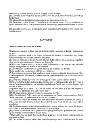 1º Samuel-88
a hombres y mujeres, jóvenes y niños, bueyes, burros y ovejas.
[20].Con todo, pudo escapar un hijo de Ajimelec, hijo de Ajitub, llamado Abiatar, quien huyó
donde David
[21].y le contó que Saúl había hecho matar a los sacerdotes de Yavé.
[22].David respondió a Abiatar: *Ya sabía yo aquel día que, estando Doeg el edomita, no
dejaría de avisar a Saúl. Yo soy el responsable de que haya perecido la familia de tu padre.
[23].Quédate conmigo y no temas, pues quien busca tu muerte, busca la mía, y junto a mí
estarás seguro.+
CAPÍTULO 23
CÓMO DAVID CONSULTABA A DIOS
[1].Vinieron a avisarle a David que los filisteos estaban atacando a Queilá y destruyendo
las eras.
[2].David consultó a Yavé si iba o no a luchar con los filisteos. La respuesta fue: *Anda,
pues derrotarás a los filisteos y librarás a Queilá.+
[3].Pero sus hombres le dijeron: *¡Mira!, aquí en Judá estamos amenazados y en peligro.
¿Qué será si además tenemos líos con los filisteos?+
[4].Entonces David volvió a consultar a Yavé, quien le respondió: *Animo, baja a Queilá,
pues yo entregaré en tus manos a los filisteos.+
[5].David fue con sus hombres a Queilá, atacó a los filisteos y los derrotó.
[6].Se apoderó de sus ganados y libró a los habitantes.
[7].Cuando le comunicaron a Saúl que David había entrado en Queilá, dijo entonces: *Dios
lo ha entregado en mis manos, pues él mismo se ha encerrado en una ciudad con puertas
y cerrojos.+
[8].Llamó Saúl a todo el pueblo a las armas, para bajar a Queilá y cercar a David.
[9].Al saberlo David, llamó al sacerdote Abiatar, que lo había seguido, y le dijo: *Trae el
efod.+ Pues cuando Abiatar, que se había quedado con David, bajó con él a Queilá, traía
también el efod.
[10].David rogó así a Yavé: *Oh, Dios de Israel, he oído decir que Saúl se dispone a
atacar a Queilá por causa mía. ¿Es verdad esto?
[11].Oh Yavé, dígnate descubrírmelo.+ La respuesta fue: *Sí.+
[12].Y David insistió: *¿Es cierto que las autoridades de Queilá nos entregarán a Saúl?+
La respuesta fue: *Sí, te entregarán a ti y a tus hombres.+
[13].Entonces David se marchó con sus seiscientos hombres. Salieron de Queilá y
anduvieron errantes. Informado Saúl de que David había huido de Queilá, suspendió la
expedición.
[14].David permaneció en los refugios del desierto. Luego se fue a los cerros del desierto
de Zif; Saúl lo buscaba sin cesar, pero Yavé no se lo entregó.
[15].David tuvo miedo de Saúl, que lo andaba persiguiendo para quitarle la vida, por eso
siguió viviendo en el desierto de Zif, en Jarsa.
[16].Jonatán, hijo de Saúl, fue donde David a Jarsa y le dio ánimo, recordándole las
promesas de Dios:
[17].*No temas, porque mi padre, Saúl, por más que haga, no podrá alcanzarte. Tu serás
 
