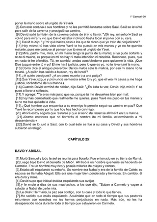 1º Samuel-90
poner la mano sobre el ungido de Yavé!+
[8].Con esto contuvo a sus hombres y no les permitió lanzarse sobre Saúl. Saúl se levantó
para salir de la caverna y prosiguió su camino.
[9].David salió también de la caverna detrás de él y lo llamó: *¡Oh rey, mi señor!+ Saúl se
volvió para mirar y vio que David estaba inclinado hasta tocar el polvo con su cara.
[10].David le dijo: *¿Por qué haces caso a los que te dicen que yo trato de perjudicarte?
[11].Hoy mismo tú has visto cómo Yavé te ha puesto en mis manos y yo no he querido
matarte, pues me contuve al pensar que tú eres el ungido de Yavé.
[12].Mira, padre mío, mira, en mi mano tengo la punta de tu manto; si yo pude cortarla y
no te di muerte, es porque en mí no hay ni mala intención ni rebeldía. Reconoce, pues, que
en nada te he ofendido. Tú, en cambio, andas acechándome para quitarme la vida. ¡Que
Dios juzgue entre tú y yo! El me hará justicia, pero lo que es yo, no te levantaré la mano.
[13].Como dice el antiguo proverbio: De los malos sale la malicia, por eso mi mano no te
tocará. ¿A quién has salido a buscar, rey de Israel?
[14].¿A quién persigues? ¿A un perro muerto o a una pulga?
[15].Que Yavé juzgue y pronuncie sentencia entre tú y yo, que él vea mi causa y me haga
justicia, librándome de tus manos.+
[16].Cuando David terminó de hablar, dijo Saúl: *¿Es ésta tu voz, David, hijo mío?+ Y se
puso a llorar a sollozos.
[17].Y agregó: *Tú eres más justo que yo, porque tú me devuelves bien por mal;
[18].hoy has demostrado que realmente me quieres, pues Yavé me puso en tus manos y
tú no me has quitado la vida.
[19].¿Qué hombre que encuentra a su enemigo le permite seguir su camino en paz? Que
Yavé te recompense por lo que hoy has hecho conmigo.
[20].Ahora estoy seguro que reinarás y que el reino de Israel se afirmará en tus manos.
[21].Júrame entonces que no borrarás el nombre de mi familia, exterminando a mi
descendencia.+
[22].David se lo juró a Saúl, con lo cual éste se fue a su casa y David y sus hombres
subieron al refugio.
CAPÍTULO 25
DAVID Y ABIGAÍL
[1].Murió Samuel y todo Israel se reunió para llorarlo. Fue enterrado en su tierra de Ramá.
[2].Luego bajó David al desierto de Maón. Allí había un hombre que tenía su hacienda en
Carmelo. Era un hombre muy rico y poseía millares de ovejas y cabras.
[3].Estaba allí esquilando su rebaño. Su nombre era Nabal y era de la familia de Caleb; su
esposa se llamaba Abigaíl. Ella era una mujer bien ponderada y hermosa. En cambio, él
era duro y malo.
[4].David supo que Nabal estaba esquilando sus ovejas
[5].y le envió a diez de sus muchachos, a los que dijo: *Suban a Carmelo y vayan a
saludar a Nabal de parte mía.
[6].Le dirán: Hermano, la paz sea contigo, con tu casa y todo lo que tienes.
[7].He sabido que estás esquilando. Acuérdate que en todo el tiempo que tus pastores
estuvieron con nosotros no les hemos perjudicado en nada. Más aún, no les ha
desaparecido nada durante todo el tiempo que estuvieron en Carmelo.
 