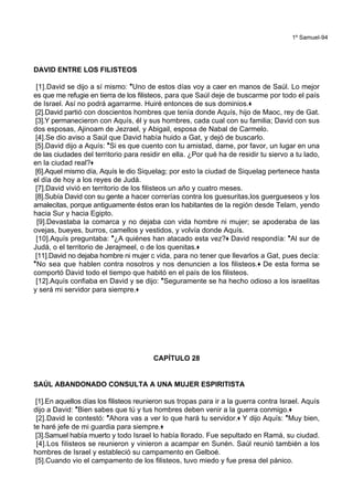 1º Samuel-94
DAVID ENTRE LOS FILISTEOS
[1].David se dijo a sí mismo: *Uno de estos días voy a caer en manos de Saúl. Lo mejor
es que me refugie en tierra de los filisteos, para que Saúl deje de buscarme por todo el país
de Israel. Así no podrá agarrarme. Huiré entonces de sus dominios.+
[2].David partió con doscientos hombres que tenía donde Aquís, hijo de Maoc, rey de Gat.
[3].Y permanecieron con Aquís, él y sus hombres, cada cual con su familia; David con sus
dos esposas, Ajinoam de Jezrael, y Abigail, esposa de Nabal de Carmelo.
[4].Se dio aviso a Saúl que David había huido a Gat, y dejó de buscarlo.
[5].David dijo a Aquís: *Si es que cuento con tu amistad, dame, por favor, un lugar en una
de las ciudades del territorio para residir en ella. ¿Por qué ha de residir tu siervo a tu lado,
en la ciudad real?+
[6].Aquel mismo día, Aquís le dio Siquelag; por esto la ciudad de Siquelag pertenece hasta
el día de hoy a los reyes de Judá.
[7].David vivió en territorio de los filisteos un año y cuatro meses.
[8].Subía David con su gente a hacer correrías contra los guesuritas,los guergueseos y los
amalecitas, porque antiguamente éstos eran los habitantes de la región desde Telam, yendo
hacia Sur y hacia Egipto.
[9].Devastaba la comarca y no dejaba con vida hombre ni mujer; se apoderaba de las
ovejas, bueyes, burros, camellos y vestidos, y volvía donde Aquís.
[10].Aquís preguntaba: *¿A quiénes han atacado esta vez?+ David respondía: *Al sur de
Judá, o el territorio de Jerajmeel, o de los quenitas.+
[11].David no dejaba hombre ni mujer c vida, para no tener que llevarlos a Gat, pues decía:
*No sea que hablen contra nosotros y nos denuncien a los filisteos.+ De esta forma se
comportó David todo el tiempo que habitó en el país de los filisteos.
[12].Aquís confiaba en David y se dijo: *Seguramente se ha hecho odioso a los israelitas
y será mi servidor para siempre.+
CAPÍTULO 28
SAÚL ABANDONADO CONSULTA A UNA MUJER ESPIRITISTA
[1].En aquellos días los filisteos reunieron sus tropas para ir a la guerra contra Israel. Aquís
dijo a David: *Bien sabes que tú y tus hombres deben venir a la guerra conmigo.+
[2].David le contestó: *Ahora vas a ver lo que hará tu servidor.+ Y dijo Aquís: *Muy bien,
te haré jefe de mi guardia para siempre.+
[3].Samuel había muerto y todo Israel lo había llorado. Fue sepultado en Ramá, su ciudad.
[4].Los filisteos se reunieron y vinieron a acampar en Sunén. Saúl reunió también a los
hombres de Israel y estableció su campamento en Gelboé.
[5].Cuando vio el campamento de los filisteos, tuvo miedo y fue presa del pánico.
 