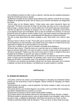 1º Samuel-96
[1].Los filisteos reunieron en Afec a todo su ejército, mientras que los israelitas acamparon
cerca de la fuente que hay en Jezrael.
[2].Mientras los jefes de las ciudades de los filisteos iban delante, al frente de sus tropas,
divididas en compañías de ciento y de mil, David y sus hombres marchaban a la retaguardia
con Aquís.
[3].Los jefes de los filisteos dijeron: *¿Qué hacen aquí estos hebreos?+ Aquís les
respondió: *Es David, el servidor de Saúl, rey de Israel, que hace ya uno o dos años que
está conmigo, y desde el día de su venida hasta hoy no he tenido nada que reprocharle.+
[4].Pero los jefes de los filisteos se enojaron con él y le dijeron: *Despide a ese hombre
y que regrese al lugar que le señalaste. Que no vaya al combate con nosotros, no sea que
durante la lucha se vuelva en contra nuestra. Pues ¿qué mejor ocasión que ésta para que
él recupere la amistad de su amo, presentándole las cabezas de nuestros hombres?
[5].¿No es éste aquel David de quien cantaban a coro: Saúl mató a mil y David a diez
mil?+
[6].Aquís llamó a David y le dijo: *Yavé sabe que tú eres leal y me hubiera gustado que
me acompañaras en esta campaña, pues desde el día que viniste a mí hasta el día de hoy
nada malo he hallado en ti; pero los jefes no te miran bien.
[7].Por eso, vuélvete en paz, para no molestar a los jefes de los filisteos.+
[8].David dijo a Aquís: *¿Qué he hecho yo y qué has visto en mí desde el día en que me
puse a tu servicio hasta hoy? ¿Por qué no puedo ir a luchar contigo contra tus enemigos?+
[9].Aquís respondió: *Sabes muy bien que tú eres para mí como un ángel de Dios; pero
los jefes de los filisteos no quieren que vayas a combatir con ellos.
[10].Por eso mañana levántense antes del amanecer, y con todos los que vinieron contigo
vayan al lugar que les he asignado. No guardes, pues, rencor en tu corazón, porque tú
sabes que te estimo. Levántense, pues, muy temprano y partan apenas aclare.+
[11].David y sus hombres se levantaron siendo aún de noche, para partir por la mañana
y regresar a la tierra de los filisteos. Los filisteos por su parte subieron a Jezrael.
CAPÍTULO 30
EL SAQUEO DE SIQUELAG
[1].Cuando, al tercer día, David y sus hombres llegaron a Siquelag, los amalecitas habían
pasado por allí recorriendo el país de Negueb. Habían entrado en Siquelag y la habían
incendiado,
[2].llevándose las mujeres y toda la población. No habían matado a nadie, sino que los
habían llevado cautivos.
[3].Cuando David y sus hombres llegaron a la ciudad, vieron que había sido incendiada y
que habían desaparecido sus mujeres y sus hijos.
[4].Entonces se pusieron a llorar a gritos hasta quedar rendidos.
[5].También habían sido llevadas cautivas las dos esposas de David, Ajinoam y Abigaíl.
[6].David estaba en grandes apuros, pues su gente estaba muy amargada, cada uno por
sus hijos e hijas, y hablaba de apedrearlo. Pero David se reanimó con Yavé, su Dios.
[7].Dijo al sacerdote Abiatar (hijo de Ajimelec): *Trae, por favor, el efod.+ Este se lo trajo,
 