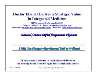 Date:11/18/2012 Doctor Elaine Onofrey’s Strategic Value 1
Doctor Elaine Onofrey’s Strategic Value
in Integrated Medicine
3209 Taragrove Dr., Tampa, FL 33618
Phone: 813-786-1775 Email: acudocelaine@yahoo.com
LinkedIn: www.linkedin.com/in/acudocelaine Web Site: www.acudocelaine.com
National / State Certified Acupuncture Physician
I Help You Navigate Your Personal Path to Wellness!
It only takes a minute to read this and discover
the healing value I can bring to individuals and clinics!
 