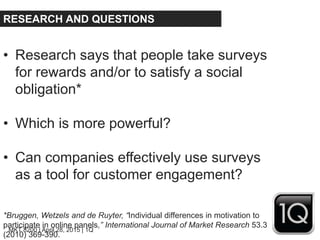 MKT 8200 | April 28, 2015 | 1Q
RESEARCH AND QUESTIONS
• Research says that people take surveys
for rewards and/or to satisfy a social
obligation*
• Which is more powerful?
• Can companies effectively use surveys
as a tool for customer engagement?
*Bruggen, Wetzels and de Ruyter, “Individual differences in motivation to
participate in online panels,” International Journal of Market Research 53.3
(2010) 369-390.
 