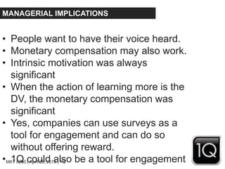 MKT 8200 | April 28, 2015 | 1Q
MANAGERIAL IMPLICATIONS
• People want to have their voice heard.
• Monetary compensation may also work.
• Intrinsic motivation was always
significant
• When the action of learning more is the
DV, the monetary compensation was
significant
• Yes, companies can use surveys as a
tool for engagement and can do so
without offering reward.
• 1Q could also be a tool for engagement
 