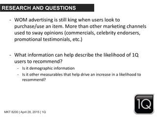 MKT 8200 | April 28, 2015 | 1Q
RESEARCH AND QUESTIONS
- WOM advertising is still king when users look to
purchase/use an item. More than other marketing channels
used to sway opinions (commercials, celebrity endorsers,
promotional testimonials, etc.)
- What information can help describe the likelihood of 1Q
users to recommend?
- Is it demographic information
- Is it other measurables that help drive an increase in a likelihood to
recommend?
 