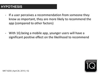 MKT 8200 | April 28, 2015 | 1Q
HYPOTHESIS
- If a user perceives a recommendation from someone they
know as important, they are more likely to recommend the
app (compared to other factors)
- With 1Q being a mobile app, younger users will have a
significant positive effect on the likelihood to recommend
 
