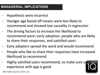 MKT 8200 | April 28, 2015 | 1Q
MANAGERIAL IMPLICATIONS
- Hypothesis were incorrect
- Younger age based off means were less likely to
recommend and showed low causality in regression
- The driving factors to increase the likelihood to
recommend were: early adoption, people who are likely
to share their responses, and satisfied users
- Early adopters spread the word and would recommend
- People who like to share their responses have increased
likelihood to recommend
- Highly satisfied users recommend, so make sure users
experience with app is good
 