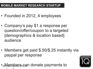 MKT 8200 | April 28, 2015 | 1Q
MOBILE MARKET RESEARCH STARTUP
• Founded in 2012, 4 employees
• Company’s pay $1 a response per
question/offer/coupon to a targeted
[demographics & location based]
audience
• Members get paid $.50/$.25 instantly via
paypal per response
• Members can donate payments to
 