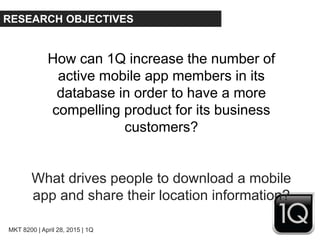 MKT 8200 | April 28, 2015 | 1Q
RESEARCH OBJECTIVES
How can 1Q increase the number of
active mobile app members in its
database in order to have a more
compelling product for its business
customers?
What drives people to download a mobile
app and share their location information?
 