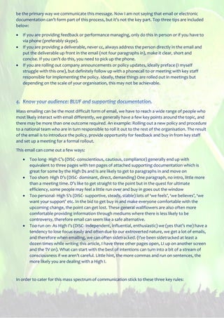 be the primary way we communicate this message. Now I am not saying that email or electronic
documentation can’t form part of this process, but it’s not the key part. Top three tips are included
below:
 If you are providing feedback or performance managing, only do this in person or if you have to
via phone (preferably skype).
 If you are providing a deliverable, never cc, always address the person directly in the email and
put the deliverable up front in the email (not four paragraphs in), make it clear, short and
concise. If you can’t do this, you need to pick up the phone.
 If you are rolling out company announcements or policy updates, ideally preface (I myself
struggle with this one), but definitely follow up with a phonecall to or meeting with key staff
responsible for implementing the policy. Ideally, these things are rolled out in meetings but
depending on the scale of your organisation, this may not be achievable.
Mass emailing can be the most difficult form of email, we have to reach a wide range of people who
most likely interact with email differently, we generally have a few key points around the topic, and
there may be more than one outcome required. An example: Rolling out a new policy and procedure
to a national team who are in turn responsible to roll it out to the rest of the organisation. The result
of the email is to introduce the policy, provide opportunity for feedback and buy in from key staff
and set up a meeting for a formal rollout.
This email can come out a few ways:
 Too long- High C’s (DiSC- conscientious, cautious, compliance) generally end up with
equivalent to three pages with ten pages of attached supporting documentation which is
great for some by the High Ds and Is are likely to get to paragraphs in and move on
 Too short- High D’s (DiSC- dominant, direct, demanding) One paragraph, no intro, little more
than a meeting time. D’s like to get straight to the point but in the quest for ultimate
efficiency, some people may feel a little run over and buy in goes out the window
 Too personal- High S’s (DiSC- supportive, steady, stable) lots of ‘we feels’, ‘we believes’, ‘we
want your support’ etc. In the bid to get buy in and make everyone comfortable with the
upcoming change, the point can get lost. These general wallflowers are also often more
comfortable providing information through mediums where there is less likely to be
controversy, therefore email can seem like a safe alternative.
 Too run on- As High I’s (DiSC- independent, influential, enthusiastic) we (yes that’s me) have a
tendency to lose focus easily and often due to our extroverted nature, we get a lot of emails,
and therefore when emailing, we can often sidetracked. (I’ve been sidetracked at least a
dozen times while writing this article, I have three other pages open, LI up on another screen
and the TV on). What can start with the best of intentions can turn into a bit of a stream of
consciousness if we aren’t careful. Little hint, the more commas and run on sentences, the
more likely you are dealing with a High I.
In order to cater for this mass spectrum of communication stick to these three key rules:
 
