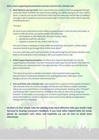 BLUF, attach supporting documentation and start and end with a friendly note.
 BLUF (Bottom Line Up Front)- This is two to three key points in the first paragraph that get
across the NEED TO KNOW. For some of you reading, you will be saying, but it’s ALL need to
know. It may be, but we don’t all interact with email the same way and the idea of reading a
ten page email is repulsive to some of us (sorry High C’s but it’s the truth). A BLUF may look
something like this:
“Hi team,
As some of you would know we are rolling out policy/project x over the next two weeks. In
order to make this work, we need to achieve the following:
o Get feedback on the initial policy (by 2pm Tuesday, date)
o Identify key staff this will affect
o Organise a session for key staff to role this out.
We want to have a meeting on Friday at 8am for preliminary discussions. I will be calling
everyone shortly to go through this in a little more detail.”
For some staff, they won’t read any further at this point (High Ds and Is) but will likely come
back to the email prior to the meeting or after you’ve given them a call.
 Attach supporting documentation- For those that need the detail (High Cs), add the
supporting documentation. You don’t necessarily need to go into the detail in the email but
point those who need more info in the right direction. This is a follow up to the BLUF and
goes something like
“For those of you that would like more detail, I have attached some supporting
documentation including the feedback from audit/legislation/etc which gives some
background as to why we have made this decision.”
 Start and finish with a friendly note- most people fit on a spectrum from people oriented to
task oriented, those of us that are people oriented are more likely to read/be interested
in/buy into your email if there is a human level of communication. Starting with a “Hi team”
and finishing with “I look forward to working on this with you all on this exciting new
initiative” is more likely to encourage your Ss and Is to participate. Getting and I on board is
particularly helpful as we like to champion causes and we love talking to people about
changes and new initiatives!
So that’s it, four simple rules for starting to be more effective with your email! I look
forward to hearing everyone’s feedback, if you have other helpful hints for email,
please do comment! Let’s share and hopefully we can all start to email more
effectively!
 