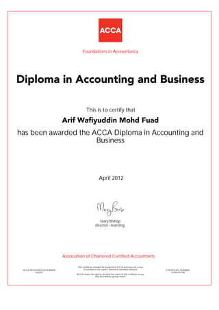 has been awarded the ACCA Diploma in Accounting and
Business
April 2012
ACCA REGISTRATION NUMBER
2162071
Mary Bishop
This Certificate remains the property of ACCA and must not in any
circumstances be copied, altered or otherwise defaced.
ACCA retains the right to demand the return of this certificate at any
time and without giving reason.
director - learning
CERTIFICATE NUMBER
757845147149
Diploma in Accounting and Business
Arif Wafiyuddin Mohd Fuad
This is to certify that
Foundations in Accountancy
Association of Chartered Certified Accountants
 