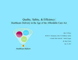 Quality, Safety, & Efficiency:
Healthcare Delivery in the Age of the Affordable Care Act
Ricci M. Hayes
HCM310 – Introduction to the U.S. Healthcare System
Colorado State University – Global Campus
Dr. Dawn Tesner
June 15, 2015
Healthcare Reform
Safety
Efficiency
Quality
 