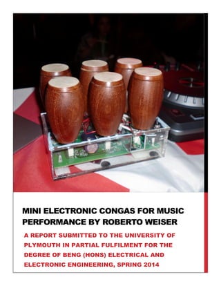 MINI ELECTRONIC CONGAS FOR MUSIC
PERFORMANCE BY ROBERTO WEISER
A REPORT SUBMITTED TO THE UNIVERSITY OF
PLYMOUTH IN PARTIAL FULFILMENT FOR THE
DEGREE OF BENG (HONS) ELECTRICAL AND
ELECTRONIC ENGINEERING, SPRING 2014
 
