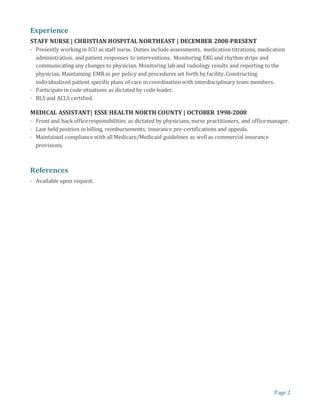 Page 2
Experience
STAFF NURSE | CHRISTIAN HOSPITAL NORTHEAST | DECEMBER 2008-PRESENT
· Presently workingin ICU as staff nurse. Duties include assessments, medication titrations, medication
administration, and patient responses to interventions. Monitoring EKGand rhythm strips and
communicating any changes to physician. Monitoring lab and radiology results and reporting to the
physician. Maintaining EMRas per policy and procedures set forth by facility.Constructing
individualized patient specific plans of care in coordination with interdisciplinary team members.
· Participate in code situations as dictated by code leader.
· BLS and ACLS certified.
MEDICAL ASSISTANT| ESSE HEALTH NORTH COUNTY | OCTOBER 1998-2008
· Front and backofficeresponsibilities as dictated by physicians, nurse practitioners, and officemanager.
· Last held position in billing, reimbursements, insurance pre-certifications and appeals.
· Maintained compliance with all Medicare/Medicaid guidelines as wellas commercial insurance
provisions.
References
· Available upon request.
 