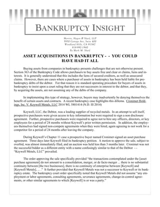 BANKRUPTCY INSIGHT
Merritt, Hagen & Sharf, LLP
5950 Canoga Ave, Suite 400
Woodland Hills, CA 91367
818-992-1940
By Mark M. Sharf
ASSET ACQUISITIONS IN BANKRUPTCY - - YOU COULD
HAVE HAD IT ALL
Buying assets from companies in bankruptcy presents challenges that are not otherwise present.
Section 363 of the Bankruptcy Code allows purchasers to buy assets free and clear or claims, liens and in-
terests. It is generally understood that this includes the liens of secured creditors, as well as unsecured
claims. However, there are cases where a purchaser of assets in bankruptcy has been held liable for pre-
bankruptcy debts of the debtor. For that reason it is standard operating procedure for buyers of assets in
bankruptcy to insist upon a court ruling that they are not successors in interest to the debtor, and that they,
by acquiring the assets, are not assuming any of the debts of the company.
In implementing this type of strategy, however, buyers may inadvertently be denying themselves the
benefit of certain assets and contracts. A recent bankruptcy case highlights this dillema. Cronimet Hold-
ings, Inc. V. Keywell Metals, LLC 2014 WL 5801414 (N.D. Ill 2014)
Keywell, LLC, the Debtor, was a leading supplier of recycled metals. In an attempt to sell itself,
prospective purchasers were given access to key information but were required to sign a non disclosure
agreement. Further, prospective purchasers were required to agree not to hire any officers, directors, or key
employees for a period of 24 months without Keywell’s prior written permission. In addition, the employ-
ees themselves had signed non-compete agreements when they were hired, again agreeing to not work for a
competitor for a period of 24 months after leaving the company.
During Keywell’s Chapter 11 case a prospective buyer named Cronimet signed an asset purchase
agreement. Three days later Keywell filed its bankruptcy petition. A motion to approve the sale, subject to
overbid, was almost immediately filed, and an auction was held less than 3 months later. Cronimet was not
the successful bidder as a different entity with a name confusingly similar to that of the Debtor - -
“Keywell Metals, LLC” prevailed.
The order approving the sale specifically provided “the transactions contemplated under the [asset
purchase agreement] do not amount to a consolidation, merger, or de facto merger ... there is no substantial
continuity between [the two businesses], there is no continuity of enterprise between [Keywell] and
[Keywell Metals], ... .” It further provided that Keywell Metals was not a successor to Keywell or its bank-
ruptcy estate. The bankruptcy court order specifically noted that Keywell Metals did not assume “any em-
ployment or labor agreements, consulting agreements, severance agreements, change-in-control agree-
ments, or other similar agreements to which [Keywell] is or was a party.”
 