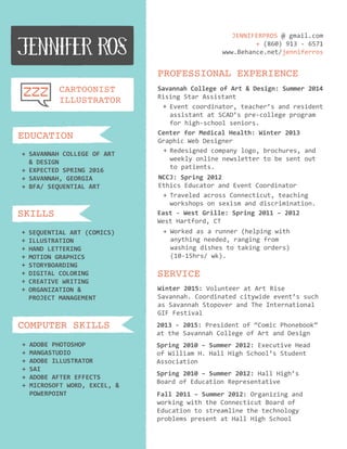 ADOBEPHOTOSHOP
MANGASTUDIO
ADOBEILLUSTRATOR
SAI
ADOBEAFTEREFFECTS
MICROSOFTWORD,EXCEL,&MICROSOFTWORD,EXCEL,&
POWERPOINT
+
+
+
+
+
+
COMPUTER SKILLS
SEQUENTIALART(COMICS)
ILLUSTRATION
HANDLETTERING
MOTIONGRAPHICS
STORYBOARDING
DIGITALCOLORING
CREATIVEWRITINGCREATIVEWRITING
ORGANIZATION&
PROJECTMANAGEMENT
+
+
+
+
+
+
++
+
SKILLS
SAVANNAHCOLLEGEOFART
&DESIGN
EXPECTEDSPRING2016
SAVANNAH,GEORGIA
BFA/SEQUENTIALART
+
+
+
+
EDUCATION
CARTOONIST
ILLUSTRATOR
SERVICE
Winter2015:VolunteeratArtRise
Savannah.Coordinatedcitywideevent’ssuch
asSavannahStopoverandTheInternational
GIFFestival
2013-2015:Presidentof“ComicPhonebook”
attheSavannahCollegeofArtandDesign
Spring2010–Summer2012:ExecutiveHead
ofWilliamH.HallHighSchool’sStudent
Association
Spring2010–Summer2012:HallHigh’s
BoardofEducationRepresentative
Fall2011–Summer2012:Organizingand
workingwiththeConnecticutBoardof
Educationtostreamlinethetechnology
problemspresentatHallHighSchool
PROFESSIONAL EXPERIENCE
SavannahCollegeofArt&Design:Summer2014
RisingStarAssistant
Eventcoordinator,teacher’sandresident
assistantatSCAD’spre-collegeprogram
forhigh-schoolseniors.
++
Redesignedcompanylogo,brochures,and
weeklyonlinenewslettertobesentout
topatients.
CenterforMedicalHealth:Winter2013
GraphicWebDesigner
+
NCCJ:Spring2012
EthicsEducatorandEventCoordinator
+TraveledacrossConnecticut,teaching
workshopsonsexismanddiscrimination.
East-WestGrille:Spring2011–2012
WestHartford,CT
Workedasarunner(helpingwith
anythingneeded,rangingfrom
washingdishestotakingorders)
(10-15hrs/wk).
+
JENNIFERPROS@gmail.com
+(860)913-6571
www.Behance.net/jenniferros
 
