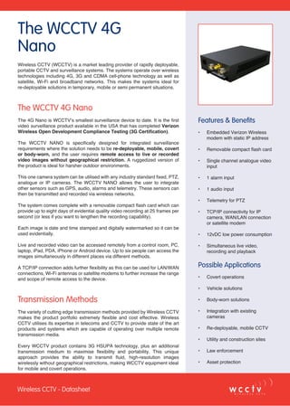 Wireless CCTV - Datasheet
The WCCTV 4G
Nano
Features & Benefits
•	 Embedded Verizon Wireless
modem with static IP address
•	 Removable compact flash card
•	 Single channel analogue video
input
•	 1 alarm input
•	 1 audio input
•	 Telemetry for PTZ
•	 TCP/IP connectivity for IP
camera, WAN/LAN connection
or satellite modem
•	 12vDC low power consumption
•	 Simultaneous live video,
recording and playback
Possible Applications
•	 Covert operations
•	 Vehicle solutions
•	 Body-worn solutions
•	 Integration with existing
cameras
•	 Re-deployable, mobile CCTV
•	 Utility and construction sites
•	 Law enforcement
•	 Asset protection
Wireless CCTV (WCCTV) is a market leading provider of rapidly deployable,
portable CCTV and surveillance systems. The systems operate over wireless
technologies including 4G, 3G and CDMA cell-phone technology as well as
satellite, Wi-Fi and broadband networks. This makes the systems ideal for
re-deployable solutions in temporary, mobile or semi permanent situations.
The WCCTV 4G Nano
The 4G Nano is WCCTV’s smallest surveillance device to date. It is the first
video surveillance product available in the USA that has completed Verizon
Wireless Open Development Compliance Testing (3G Certification).
The WCCTV NANO is specifically designed for integrated surveillance
requirements where the solution needs to be re-deployable, mobile, covert
or body-worn, and the user requires remote access to live or recorded
video images without geographical restriction. A ruggedized version of
the product is ideal for harsher outdoor environments.
This one camera system can be utilised with any industry standard fixed, PTZ,
analogue or IP cameras. The WCCTV NANO allows the user to integrate
other sensors such as GPS, audio, alarms and telemetry. These sensors can
then be transmitted and recorded via wireless networks.
The system comes complete with a removable compact flash card which can
provide up to eight days of evidential quality video recording at 25 frames per
second (or less if you want to lengthen the recording capability).
Each image is date and time stamped and digitally watermarked so it can be
used evidentially.
Live and recorded video can be accessed remotely from a control room, PC,
laptop, iPad, PDA, iPhone or Android device. Up to six people can access the
images simultaneously in different places via different methods.
A TCP/IP connection adds further flexibility as this can be used for LAN/WAN
connections, Wi-Fi antennas or satellite modems to further increase the range
and scope of remote access to the device.
Transmission Methods
The variety of cutting edge transmission methods provided by Wireless CCTV
makes the product portfolio extremely flexible and cost effective. Wireless
CCTV utilises its expertise in telecoms and CCTV to provide state of the art
products and systems which are capable of operating over multiple remote
transmission media.
Every WCCTV product contains 3G HSUPA technology, plus an additional
transmission medium to maximise flexibility and portability. This unique
approach provides the ability to transmit fluid, high-resolution images
wirelessly without geographical restrictions, making WCCTV equipment ideal
for mobile and covert operations.
Wireless CCTV - Datasheet
 