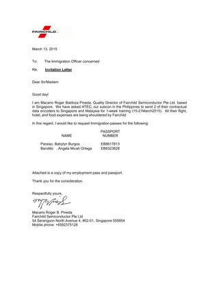 March 13, 2015
To: The Immigration Officer concerned
Re: Invitation Letter
Dear Sir/Madam:
Good day!
I am Macario Roger Baldoza Pineda, Quality Director of Fairchild Semiconductor Pte Ltd. based
in Singapore. We have asked ATEC, our subcon in the Philippines to send 2 of their contractual
data encoders to Singapore and Malaysia for 1-week training (15-21March2015). All their flight,
hotel, and food expenses are being shouldered by Fairchild.
In this regard, I would like to request Immigration passes for the following:
NAME
PASSPORT
NUMBER
Paraiso, Babylyn Burgos EB8617813
Bandillo , Angela Micah Ortega EB8323628
Attached is a copy of my employment pass and passport.
Thank you for the consideration.
Respectfully yours,
Macario Roger B. Pineda
Fairchild Semiconductor Pte Ltd
54 Serangoon North Avenue 4, #02-01, Singapore 555854
Mobile phone: +6592375128
 