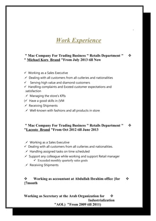 .
Work Experience
"Mac Company For Trading Business " Retails Department"
Michael Kors Brand "From July 2013 till Now"
Working as a Sales Executive
Dealing with all customers from all cutleries and nationalities.
 Serving high value and diamond customers
Handling complaints and Exceed customer expectations and
satisfaction.
Managing the store's KPIs.
Have a good skills in (VM(
Receiving Shipments.
Well-known with fashions and all products in store.
"Mac Company For Trading Business " Retails Department"
Lacoste Brand "From Oct 2012 till June 2013"
Working as a Sales Executive.
Dealing with all customers from all cutleries and nationalities.
Handling assigned tasks on time scheduled.
Support any colleague while working and support Retail manager.
Exceeded monthly quarterly sales goals
Receiving Shipments.

 Working as accountant at Abdullah Ibrahim office {for
7month{
Working as Secretary at the Arab Organization for
Industrialization
)AOL) "From 2009 till 2011"
 
