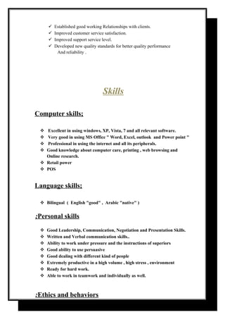 Established good working Relationships with clients.
Improved customer service satisfaction.
Improved support service level.
Developed new quality standards for better quality performance
And reliability .
Skills
Computer skills;
 Excellent in using windows, XP, Vista, 7 and all relevant software.
 Very good in using MS Office " Word, Excel, outlook and Power point "
 Professional in using the internet and all its peripherals.
 Good knowledge about computer care, printing , web browsing and
Online research.
 Retail power
 POS
Language skills;
 Bilingual ( English "good" , Arabic "native" )
Personal skills;
 Good Leadership, Communication, Negotiation and Presentation Skills.
 Written and Verbal communication skills..
 Ability to work under pressure and the instructions of superiors
 Good ability to use persuasive
 Good dealing with different kind of people
 Extremely productive in a high volume , high stress , environment
 Ready for hard work.
 Able to work in teamwork and individually as well.
Ethics and behaviors:
 