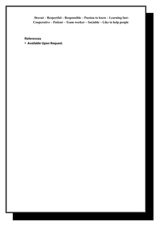 Decent – Respectful – Responsible – Passion to learn – Learning fast–
Cooperative – Patient – Team worker – Sociable – Like to help people
References
Available Upon Request.
 