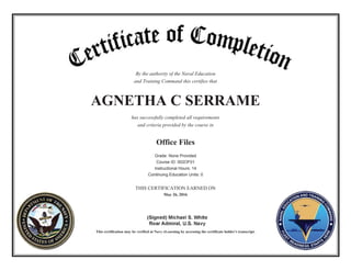 By the authority of the Naval Education
and Training Command this certifies that
AGNETHA C SERRAME
has successfully completed all requirements
and criteria provided by the course in
Office Files
Grade: None Provided
Course ID: 002OF01
Instructional Hours: 14
Continuing Education Units: 0
THIS CERTIFICATION EARNED ON
May 26, 2016
This certification may be verified at Navy eLearning by accessing the certificate holder's transcript.
 