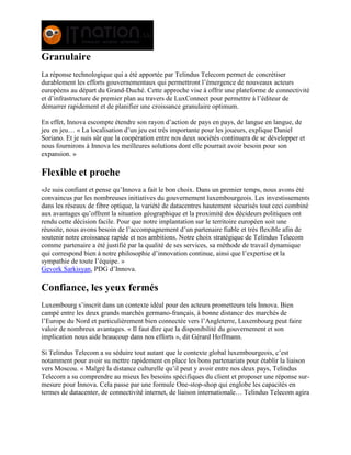 Granulaire
La réponse technologique qui a été apportée par Telindus Telecom permet de concrétiser
durablement les efforts gouvernementaux qui permettront l’émergence de nouveaux acteurs
européens au départ du Grand-Duché. Cette approche vise à offrir une plateforme de connectivité
et d’infrastructure de premier plan au travers de LuxConnect pour permettre à l’éditeur de
démarrer rapidement et de planifier une croissance granulaire optimum.
En effet, Innova escompte étendre son rayon d’action de pays en pays, de langue en langue, de
jeu en jeu… « La localisation d’un jeu est très importante pour les joueurs, explique Daniel
Soriano. Et je suis sûr que la coopération entre nos deux sociétés continuera de se développer et
nous fournirons à Innova les meilleures solutions dont elle pourrait avoir besoin pour son
expansion. »
Flexible et proche
«Je suis confiant et pense qu’Innova a fait le bon choix. Dans un premier temps, nous avons été
convaincus par les nombreuses initiatives du gouvernement luxembourgeois. Les investissements
dans les réseaux de fibre optique, la variété de datacentres hautement sécurisés tout ceci combiné
aux avantages qu’offrent la situation géographique et la proximité des décideurs politiques ont
rendu cette décision facile. Pour que notre implantation sur le territoire européen soit une
réussite, nous avons besoin de l’accompagnement d’un partenaire fiable et très flexible afin de
soutenir notre croissance rapide et nos ambitions. Notre choix stratégique de Telindus Telecom
comme partenaire a été justifié par la qualité de ses services, sa méthode de travail dynamique
qui correspond bien à notre philosophie d’innovation continue, ainsi que l’expertise et la
sympathie de toute l’équipe. »
Gevork Sarkisyan, PDG d’Innova.
Confiance, les yeux fermés
Luxembourg s’inscrit dans un contexte idéal pour des acteurs prometteurs tels Innova. Bien
campé entre les deux grands marchés germano-français, à bonne distance des marchés de
l’Europe du Nord et particulièrement bien connectée vers l’Angleterre, Luxembourg peut faire
valoir de nombreux avantages. « Il faut dire que la disponibilité du gouvernement et son
implication nous aide beaucoup dans nos efforts », dit Gérard Hoffmann.
Si Telindus Telecom a su séduire tout autant que le contexte global luxembourgeois, c’est
notamment pour avoir su mettre rapidement en place les bons partenariats pour établir la liaison
vers Moscou. « Malgré la distance culturelle qu’il peut y avoir entre nos deux pays, Telindus
Telecom a su comprendre au mieux les besoins spécifiques du client et proposer une réponse sur-
mesure pour Innova. Cela passe par une formule One-stop-shop qui englobe les capacités en
termes de datacenter, de connectivité internet, de liaison internationale… Telindus Telecom agira
 