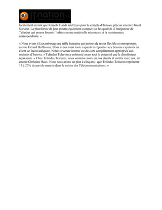 localement en tant que Remote Hands and Eyes pour le compte d’Innova, précise encore Daniel
Soriano. La plateforme de jeux pourra également compter sur les qualités d’intégrateur de
Telindus qui pourra fournir l’infrastructure matérielle nécessaire et la maintenance
correspondante. »
« Nous avons à Luxembourg une taille humaine qui permet de rester flexible et entreprenant,
estime Gérard Hoffmann. Nous avons ainsi toute capacité à répondre aux besoins exprimés du
client de façon adéquate. Notre structure interne est dès lors complètement appropriée aux
souhaits d’Innova. » Telindus Telecom a embrassé avant tout le potentiel que le distributeur
représente. « Chez Telindus Telecom, nous voulons croire en nos clients et croître avec eux, dit
encore Christian Haux. Nous nous avons un plan à cinq ans : que Telindus Telecom représente
15 à 20% de part de marché dans le métier des Télécommunications. »
 