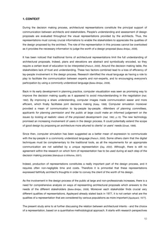 1. CONTEXT
During the decision making process, architectural representations constitute the principal support of
communication between architects and stakeholders. People’s understanding and assessment of design
proposals are evaluated throughout the visual representations provided by the architects. Thus, the
representations must convey crucial informations to enable the stakeholders to appreciate the qualities of
the design proposed by the architect. The role of the representation in this process cannot be overlooked
as it provides the necessary information to judge the worth of a design proposal (Bates-Brkljac, 2008).
It has been noticed that traditional forms of architectural representations limit the full understanding of
architectural proposals. Indeed, plans and elevations are abstract and symbolically encoded, so they
require a certain level of education to be interpreted (Pietsch, 2000). Around the decision making table, the
stakeholders lack of trust and understanding. These two factors combined lead to a loss of efﬁciency of
lay-people involvement in the design process. Research identiﬁed the visual language as having a role to
play to facilitate the communication between experts and non-experts, and to encouraging everyone’s
participation by using a commonly understood language (Bates-Brkljac, 2008).
Back in its early development in planning practice, computer visualization was seen as promising way to
improve the decision making quality as it appeared to avoid misunderstanding in the negotiation (Hall,
1992). By improving a share understanding, computer images made communication easier and more
efﬁcient, which ﬁnally facilitates joint decisions making (Kalay, 1998). Computer simulation moreover
provided a mean of communication to lay-people lay-people. «Members of planning committees,
applicants for planning permission and the public at large could make an informed judgement on the
issues by looking at realistic views of the proposed development» (Hall, 1992, p.13). The new technology
promised an increasing involvement of users in the design process. It could potentially extend the scope
of good design by proposing an architecture more attuned to clients’ or users’ needs (Groak, 1998).
Since then, computer simulation has been suggested as a better mean of expression to communicate
with the lay-people in a commonly understood language (Pietsch, 2000). Some others claim that the digital
techniques must be complementary to the traditional tools, as all the requirements for an appropriate
communication are not satisﬁed by a unique representation (Day, 2002). Although, there is still no
agreement within the research on which form of representation has to be used during at each step of the
decision making process (Mahdjoubi & Wiltshire, 2001).
Indeed, production of representations constitutes a really important part of the design process, and it
requires often non-negligible time and costs. Therefore it is primordial that these representations
expressed faithfully architect’s thoughts in order to convey the client of the worth of his design.
As the involvement in the design process of the public at large and non-professionals increases, there is a
need for comprehensive analysis on ways of representing architectural proposals which answers to the
needs of the different stakeholders (Bates-Brkljac, 2008). Moreover each stakeholder ﬁnds crucial very
different qualities of representations. Appleyard already stated back in 1977, it is not certain what are the
qualities of a representation that are considered by various populations as more important (Appleyard, 1977).
The present study aims to at further discussing the relation between architectural intents - and the choice
of a representation, based on a quantitative methodological approach. It starts with research perspectives
10
 
