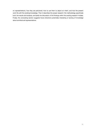 on representations, how they are perceived, how to use them to depict an intent, and how the present
work ﬁts with the existing knowledge. Then it describes the proper research: the methodology speciﬁcally
built, the results and analysis, and lastly the discussion of the ﬁndings within the existing research models.
Finally, the concluding section suggests future directions potentially interesting or lacking of knowledge
about architectural representations.
11
 
