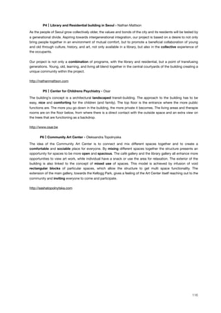 ! P4 Library and Residential building in Seoul - Nathan Mattson
As the people of Seoul grow collectively older, the values and bonds of the city and its residents will be tested by
a generational divide. Aspiring towards intergenerational integration, our project is based on a desire to not only
bring people together in an environment of mutual comfort, but to promote a beneﬁcial collaboration of young
and old through culture, history, and art, not only available in a library, but also in the collective experience of
the occupants.
Our project is not only a combination of programs, with the library and residential, but a point of transfusing
generations. Young, old, learning, and living all blend together in the central courtyards of the building creating a
unique community within the project.
http://nathanmattson.com
! P5 Center for Childrens Psychiatry - Osar
The building's concept is a architectural landscaped transit-building. The approach to the building has to be
easy, nice and comforting for the children (and family). The top ﬂoor is the entrance where the more public
functions are. The more you go down in the building, the more private it becomes. The living areas and therapie
rooms are on the ﬂoor below, from where there is a direct contact with the outside space and an extra view on
the trees that are functioning as a backdrop.
http://www.osar.be
! P6 Community Art Center - Oleksandra Topolnyska
The idea of the Community Art Center is to connect and mix different spaces together and to create a
comfortable and sociable place for everyone. By mixing different spaces together the structure presents an
opportunity for spaces to be more open and spacious. The café gallery and the library gallery all enhance more
opportunities to view art work, while individual have a snack or use the area for relaxation. The exterior of the
building is also linked to the concept of mixed use of spaces. This model is achieved by infusion of void
rectangular blocks of particular spaces, which allow the structure to get multi space functionality. The
extension of the main gallery, towards the Kellogg Park, gives a feeling of the Art Center itself reaching out to the
community and inviting everyone to come and participate.
http://sashatopolnytska.com
116
 